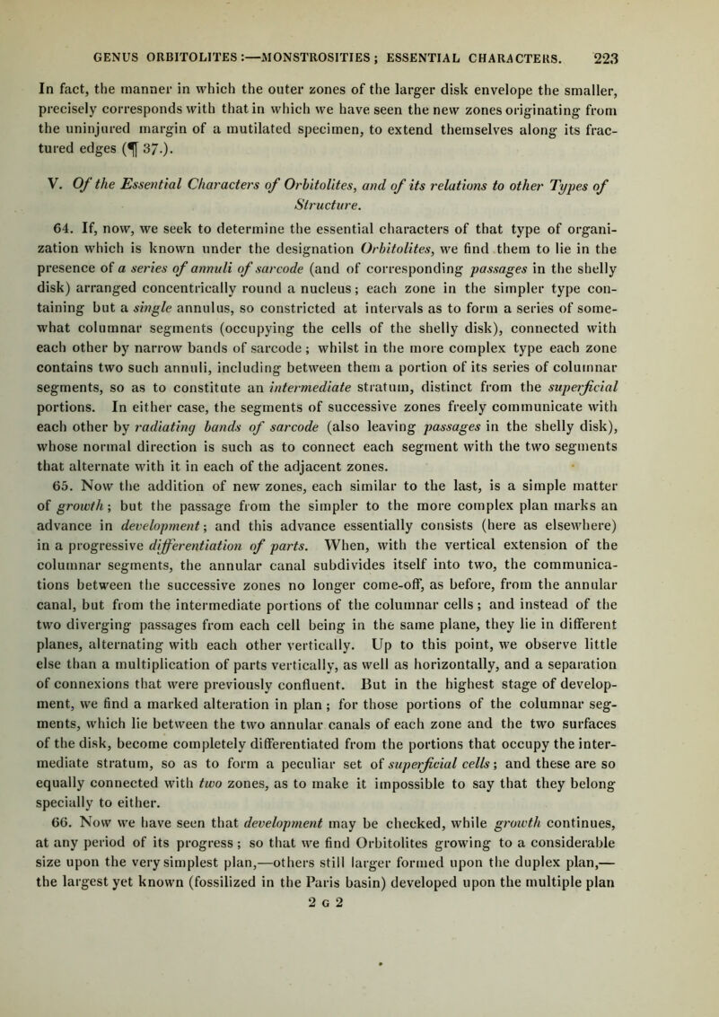 In fact, the manner in which the outer zones of the larger disk envelope the smaller, precisely corresponds with that in which we have seen the new zones originating from the uninjured margin of a mutilated specimen, to extend themselves along its frac- tured edges (^[ 37.) • V. Of the Essential Characters of Orhitolites, and of its relations to other Types of Structure. 64. If, now, we seek to determine the essential characters of that type of organi- zation which is known under the designation Orhitolites, we find them to lie in the presence of a series of annuli of sarcode (and of corresponding passages in the shelly disk) arranged concentrically round a nucleus; each zone in the simpler type con- taining but a single annulus, so constricted at intervals as to form a series of some- what columnar segments (occupying the cells of the shelly disk), connected with each other by narrow bands of sarcode; whilst in the more complex type each zone contains two such annuli, including between them a portion of its series of columnar segments, so as to constitute an intermediate stratum, distinct from the superficial portions. In either case, the segments of successive zones freely communicate with each other by radiating hands of sarcode (also leaving passages in the shelly disk), whose normal direction is such as to connect each segment with the two segments that alternate with it in each of the adjacent zones. 65. Now the addition of new zones, each similar to the last, is a simple matter of growth; but the passage from the simpler to the more complex plan marks an advance in development-, and this advance essentially consists (here as elsewhere) in a progressive differentiation of parts. When, with the vertical extension of the columnar segments, the annular canal subdivides itself into two, the communica- tions between the successive zones no longer come-off, as before, from the annular canal, but from the intermediate portions of the columnar cells; and instead of the two diverging passages from each cell being in the same plane, they lie in different planes, alternating with each other vertically. Up to this point, we observe little else than a multiplication of parts vertically, as well as horizontally, and a separation of connexions that were previously confluent. But in the highest stage of develop- ment, we find a marked alteration in plan ; for those portions of the columnar seg- ments, which lie between the two annular canals of each zone and the two surfaces of the disk, become completely differentiated from the portions that occupy the inter- mediate stratum, so as to form a peculiar set of superficial cells; and these are so equally connected with two zones, as to make it impossible to say that they belong specially to either. 66. Now we have seen that development may be checked, while growth continues, at any period of its progress ; so that we find Orhitolites growing to a considerable size upon the very simplest plan,—others still larger formed upon the duplex plan,— the largest yet known (fossilized in the Paris basin) developed upon the multiple plan 2 g 2