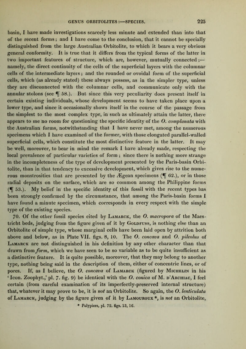 basin, I have made investigations scarcely less minute and extended than into that of the recent forms; and I have come to the conclusion, that it cannot be specially distinguished from the large Australian Orbitolite, to which it bears a very obvious general conformity. It is true that it differs from the typical forms of the latter in two important features of structure, which are, however, mutually connected;— namely, the direct continuity of the cells of the superficial layers with the columnar cells of the intermediate layers ; and the rounded or ovoidal form of the superficial cells, which (as already stated) these always possess, as in the simpler type, unless they are disconnected with the columnar cells, and communicate only with the annular stolons (see 58.). But since this very peculiarity does present itself in certain existing individuals, whose development seems to have taken place upon a lower type, and since it occasionally shows itself in the course of the passage from the simplest to the most complex type, in such as ultimately attain the latter, there appears to me no room for questioning the specific identity of the O. complanata with the Australian forms, notwithstanding that I have never met, among the numerous specimens which I have examined of the former, with those elongated parallel-walled superficial cells, which constitute the most distinctive feature in the latter. It may be well, moreover, to bear in mind the remark I have already made, respecting the local prevalence of particular varieties of form ; since there is nothing more strange in the incompleteness of the type of development presented by the Paris-basin Orbi- tolite, than in that tendency to excessive development, which gives rise to the nume- rous monstrosities that are presented by the .TLgean specimens (^[ 62.), or in those radial deposits on the surface, which are so common among the Philippine forms (1 S3.). My belief in the specific identity of this fossil with the recent types has been strongly confirmed by the circumstance, that among the Paris-basin forms I have found a minute specimen, which corresponds in every respect with the simple type of the existing species. 70. Of the other fossil species cited by Lamarck, the O. macropora of the Maes- tricht beds, judging from the figure given of it by Goldfuss, is nothing else than an Orbitolite of simple type, whose marginal cells have been laid open by attrition both above and below, as in Plate VII. figs. 8, 10. The O. concava and O. pileolus of Lamarck are not distinguished in his definition by any other character than that drawn from form, which we have seen to be so variable as to be quite insufficient as a distinctive feature. It is quite possible, moreover, that they may belong to another type, nothing being said in the description of them, either of concentric lines, or of pores. If, as I believe, the O. concava of Lamarck (figured by Michelin in his ‘ Icon. Zoophyt.,’ pi. 7* fig- 9) be identical with the O. conica of M. d’Archiac, I feel certain (from careful examination of its imperfectly-preserved internal structure) that, whatever it may prove to be, it is not an Orbitolite. So again, the O. lenticulata of Lamarck, judging by the figure given of it by Lamouroux*, is not an Orbitolite, * Polypiers, pi. 72. figs. 13, 16.