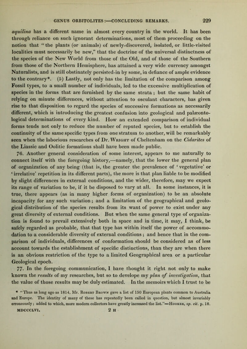 aquilina has a different name in almost every country in the world. It has been through reliance on such ignorant determinations, most of them proceeding on the notion that “the plants (or animals) of newly-discovered, isolated, or little-visited localities must necessarily be new,” that the doctrine of the universal distinctness of the species of the New World from those of the Old, and of those of the Southern from those of the Northern Hemisphere, has attained a very wide currency amongst Naturalists, and is still obstinately persisted-in by some, in defiance of ample evidence to the contrary*. (5) Lastly, not only has the limitation of the comparison among Fossil types, to a small number of individuals, led to the excessive multiplication of species in the forms that are furnished by the same strata ; but the same habit of relying on minute differences, without attention to osculant characters, has given rise to that disposition to regard the species of successive formations as necessarily different, which is introducing the greatest confusion into geological and palaeonto- logical determinations of every kind. How an extended comparison of individual forms tends not only to reduce the number of reputed species, but to establish the continuity of the same specific types from one stratum to another, will be remarkably seen when the laborious researches of Dr. Wright of Cheltenham on the Cidarites of the Liassic and Oolitic formations shall have been made public. 76. Another general consideration of some interest, appears to me naturally to connect itself with the foregoing history,—namely, that the lower the general plan of organization of any being (that is, the greater the prevalence of e vegetative’ or ‘ irrelative’ repetition in its different parts), the more is that plan liable to be modified by slight differences in external conditions, and the wider, therefore, may we expect its range of variation to be, if it be disposed to vary at all. In some instances, it is true, there appears (as in many higher forms of organization) to be an absolute incapacity for any such variation; and a limitation of the geographical and geolo- gical distribution of the species results from its want of power to exist under any great diversity of external conditions. But when the same general type of organiza- tion is found to prevail extensively both in space and in time, it may, I think, be safely regarded as probable, that that type has within itself the power of accommo- dation to a considerable diversity of external conditions ; and hence that in the com- parison of individuals, differences of conformation should be considered as of less account towards the establishment of specific distinctions, than they are when there is an obvious restriction of the type to a limited Geographical area or a particular Geological epoch. 77* In the foregoing communication, 1 have thought it right not only to make known the results of my researches, but so to develope my plan of investigation, that the value of those results maybe duly estimated. In the memoirs which I trust to be * “Thus as long ago as 1814, Mr. Robert Brown gave a list of 150 European plants common to Australia and Europe. The identity of many of these has repeatedly been called in question, but almost invariably erroneously; added to which, more modem collectors have greatly increased the list.”—Hooker, op. cit. p. 18. MDCCCLVI. 2 H