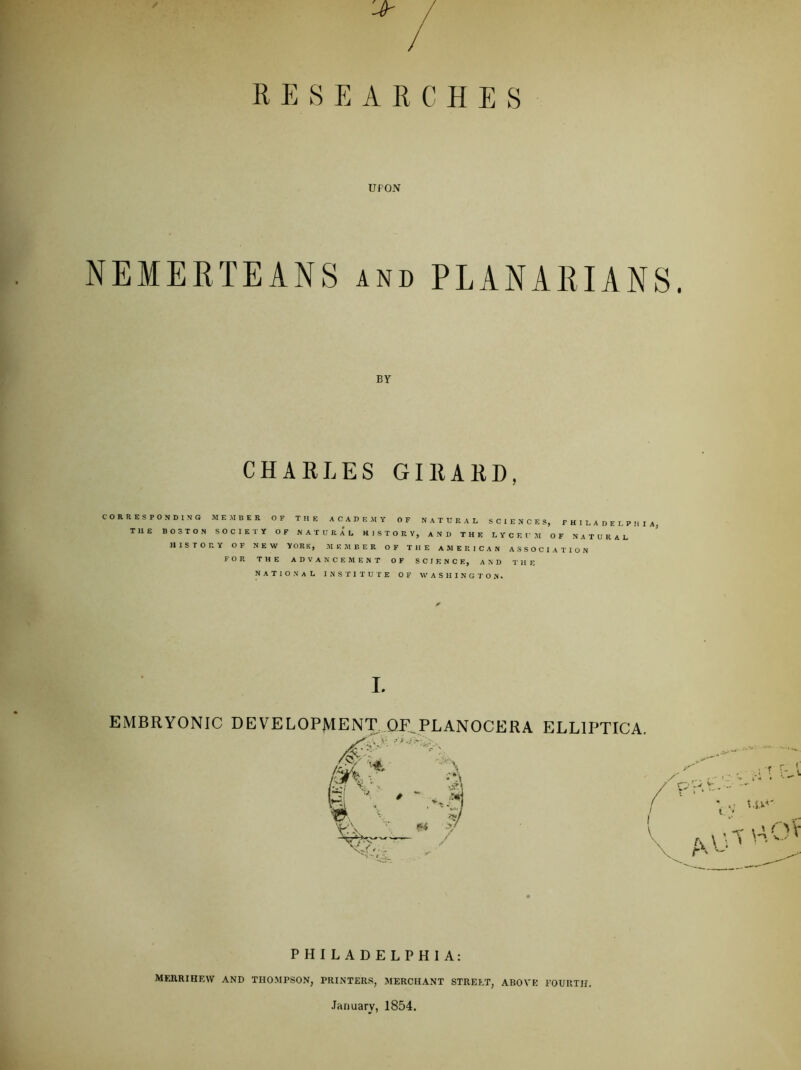 RESEARCHES UPON NEMERTEANS and PLANARIANS. BY CHAELES GIEAED, CORRESPONDING MEMBER OF THE ACADEMY OF NATURAL SCIENCES, PHILADELPHIA THE BOSTON SOCIETY OF NATURAL HISTORY, AND THE LYCEUJI OF NATURAL HISTORY OF NEW YORK, MEMBER OF THE AMERICAN ASSOCIATION FOR THE ADVANCEMENT OF SCIENCE, AND THE NATIONAL INSTITUTE OF WASHINGTON. I. EMBRYONIC DEVELOPMENT^^QE^PLANOCERA ELLIPTICA. PHILADELPHIA: MFJIRIHEW AND THOMPSON, PRINTERS, MERCHANT STREET, ABOVE FOURTH. January, 1854.