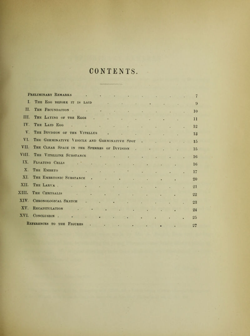 CONTENTS Preliminary Remarks 7 I. The Egg before it is laid ..... 9 II. The Fecundation ....... 19 III. The Laying of the Eggs ...... 11 IV. The Laid Egg ...... 12 V^. The Division of the Vitellus ..... 13 V'l. The Germinative A esicle and Germinative J^pot . . . .15 VII. The Clear Space in the Sphf.res of Division . - . . 15 VIII. The Vitelline Substance 1(3 IX. Floating Cells 19 X. The Embryo I7 XI. The Embryonic Substance ....... 20 XII. The Larva ........ 2i XIII. The Chrysalis ....... 22 XIV. Chronological Sketch ....... 23 XV. Recapitulation 24 XVI. Conclusion ......... .>,5 References to the Figures ...... .->7