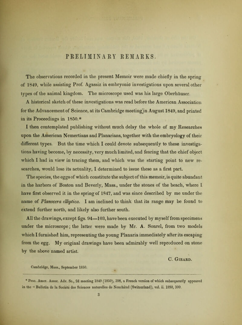 PRELIMINAEY REMARKS- The observations recorded in the present Memoir were made chiefly in the spring of 1849, while assisting Prof. Agassiz in embryonic investigations upon several other types of the animal kingdom. The microscope used was his large Oberhauser. A historical sketch of these investigations was read before the American Association for the Advancement of Science, at its Cambridge meeting’in August 1849, and printed in its Proceedings in 1850.* I then contemplated publishing without much delay the whole of my Researches upon the American Nemertians and Planarians, together with the embryology of their different types. But the time which I could devote subsequently to these investiga- tions having become, by necessity, very much limited, and fearing that the chief object which I had in view in tracing them, and which was the starting point to new re- searches, would lose its actuality, I determined to issue these as a first part. The species, the eggs of which constitute the subject of this memoir, is quite abundant in the harbors of Boston and Beverly, Mass., under the stones of the beach, where I have first observed it in the spring of 1847, and was since described by me under the name of Planocera elliptica. I am inclined to think that its range may be found to extend further north, and likely also further south. All the drawings, except figs. 94—103, have been executed by myself from specimens under the microscope; the latter were made by Mr. A. Sonrel, from two models which I furnished him, representing the young Planaria immediately after its escaping from the egg. My original drawings have been admirably well reproduced on stone by the above named artist. C. Girard. Cambridge, Mass., September 1850. * Proc. Amer. Assoc. Adv. Sc., 2d meeting 1849 (1850), 398, a French version of which subsequently appeared in the « Bulletin de la Societe des Sciences naturelles de Neuchatel (Switzerland), vol. ii. 1850, 300. 3