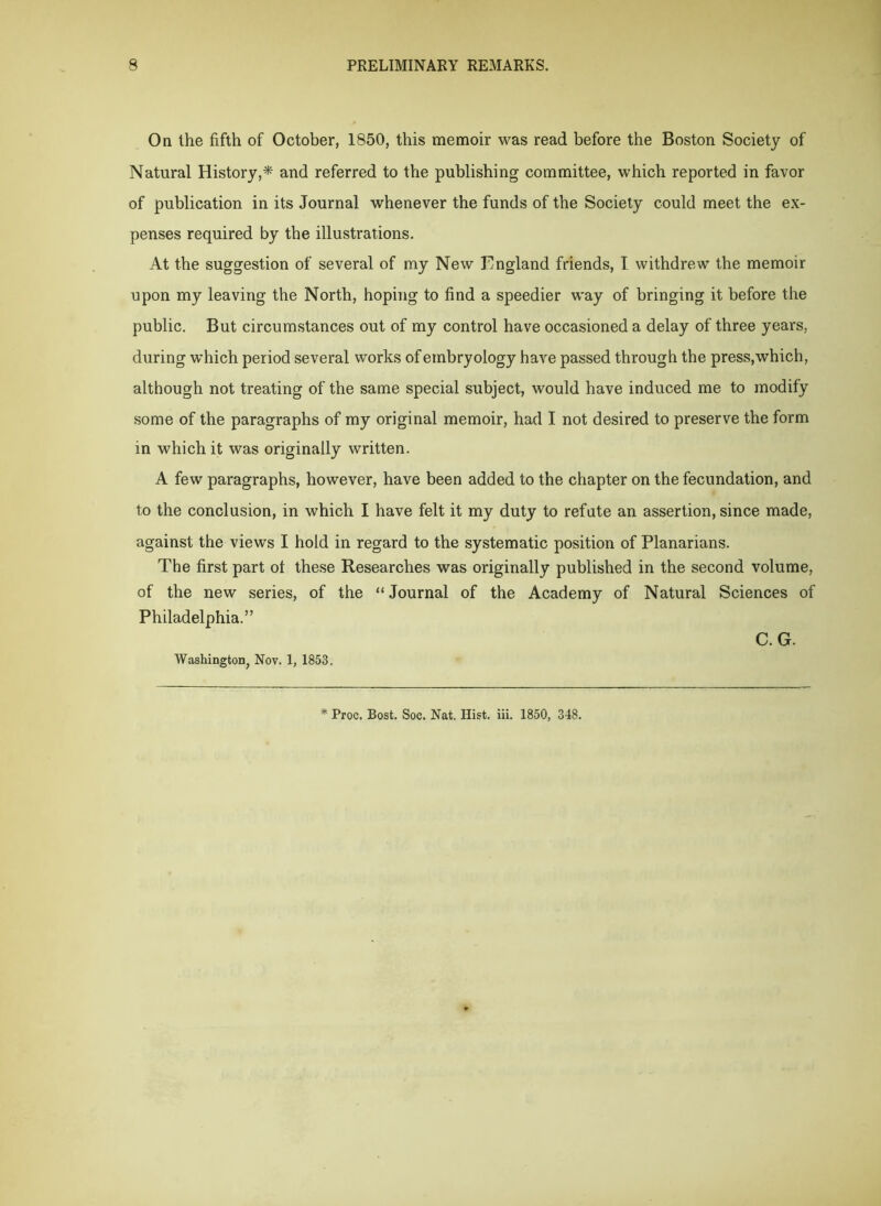 On the fifth of October, 1850, this memoir was read before the Boston Society of Natural History,* and referred to the publishing committee, which reported in favor of publication in its Journal whenever the funds of the Society could meet the ex- penses required by the illustrations. At the suggestion of several of my New England friends, I withdrew the memoir upon my leaving the North, hoping to find a speedier way of bringing it before the public. But circumstances out of my control have occasioned a delay of three years, during which period several works of embryology have passed through the press, which, although not treating of the same special subject, would have induced me to modify some of the paragraphs of my original memoir, had I not desired to preserve the form in which it was originally written. A few paragraphs, however, have been added to the chapter on the fecundation, and to the conclusion, in which I have felt it my duty to refate an assertion, since made, against the views I hold in regard to the systematic position of Planarians. The first part ot these Researches was originally published in the second volume, of the new series, of the “Journal of the Academy of Natural Sciences of Philadelphia.” C. G. Washington, Nov. 1, 1853. * Proc. Bost. Soc. Nat. Hist. iii. 1850, 348.
