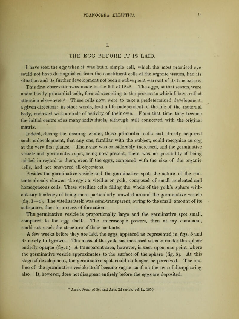 I. THE EGG BEFORE IT IS LAID. I have seen the egg when it was but a simple cell, which the most practiced eye could not have distinguished from the constituent cells of the organic tissues, had its situation and its further development not been a subsequent warrant of its true nature. This first observation was made in the fall of 1848. The eggs, at that season, were nndoubtedly primordial cells, formed according to the process to which I have called attention elsewhere.^ These cells now, w’ere to take a predetermined development, a given direction ; in other words, lead a life independent of the life of the maternal body, endowed with a circle of activity of their own. Froin that time they become the initial centre of as many individuals, although still connected with the original matrix. Indeed, during the ensuing winter, these primordial cells had already acquired such a development, that any one, familiar with the subject, could recognize an egg at the very first glance. Their size was considerably increased, and the germinative vesicle and germinative spot, being now present, there was no possibility of being misled in regard to them, even if the eggs, compared with the size of the organic cells, had not answered all objections. Besides the germinative vesicle and the germinative spot, the nature of the con- tents already showed the egg: a vitellus or yolk, composed of small nucleated and homogeneous cells. The.se vitelline cells filling the whole of the yolk’s sphere with- out any tendency of being more particularly crowded around the germinative vesicle (fig. 1—4). The vitellus itself was semi-transparent, owing to the small amount of its substance, then in process of formation. The germinative vesicle is proportionally large and the germinative spot small, compared to the egg itself. The microscopic powers, then at my command, could not reach the structure of their contents. A few weeks before they are laid, the eggs appeared as represented in figs. 5 and 6 ; nearly full grown. The mass of the yolk has increased so as to render the sphere entirely opaque (fig. 5). A transparent area, however, is seen upon one point where the germinative vesicle approximates to the surface of the sphere (fig. 6). At this stage of development, the germinative spot could no longer be perceived. The out- line of the germinative vesicle itself became vague as if on the eve of disappearing also. It, however, does not disappear entirely before the eggs are deposited. * Amer. Jour, of Sc. and Arts, 2d series, vol.ix. 1850.