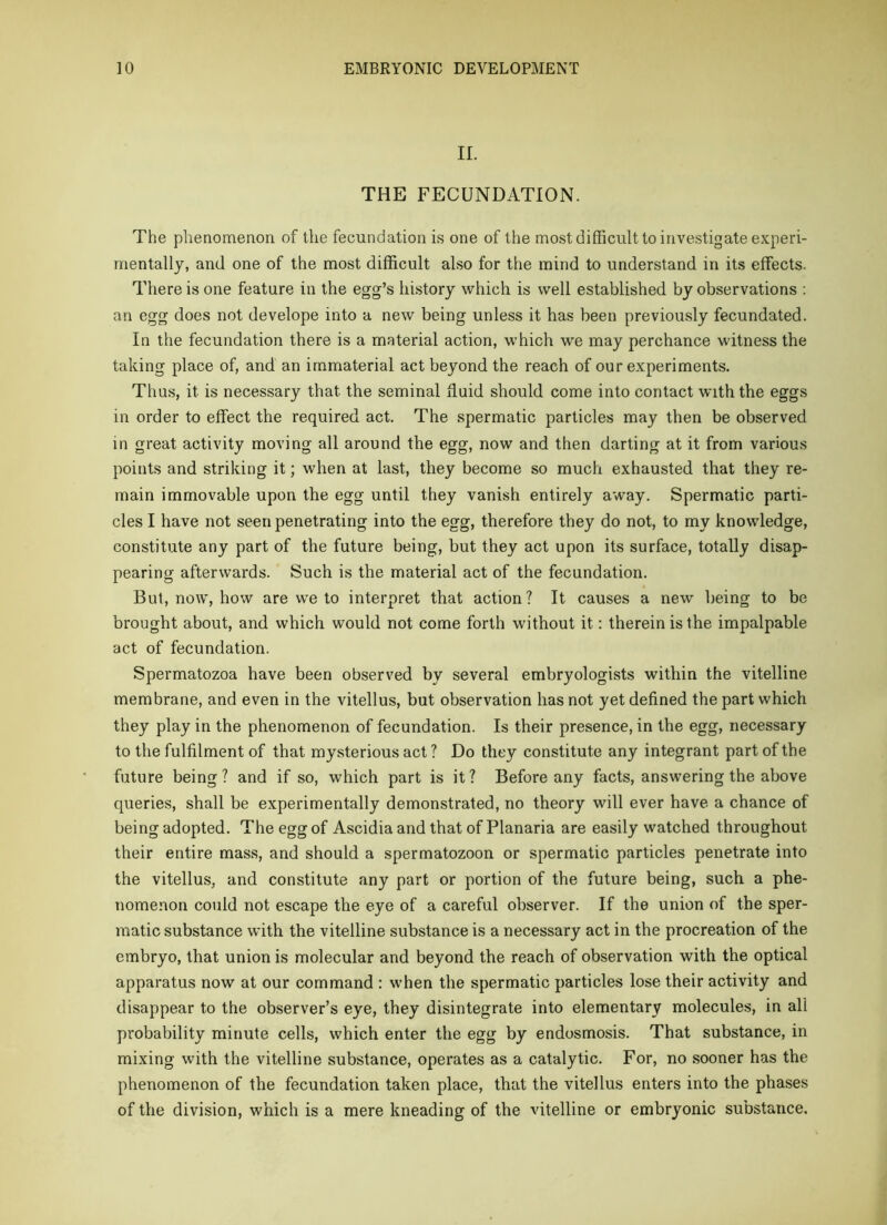 II. THE FECUNDATION. The phenomenon of the fecundation is one of the most difficult to investigate experi- mentally, and one of the most difficult also for the mind to understand in its effects. There is one feature in the egg’s history which is well established by observations ; an egg does not develope into a new being unless it has been previously fecundated. In the fecundation there is a material action, which we may perchance witness the taking place of, and an immaterial act beyond the reach of our experiments. Thus, it is necessary that the seminal fluid should come into contact with the eggs in order to effect the required act. The spermatic particles may then be observed in great activity moving all around the egg, now and then darting at it from various points and striking it; when at last, they become so much exhausted that they re- main immovable upon the egg until they vanish entirely away. Spermatic parti- cles I have not seen penetrating into the egg, therefore they do not, to my knowledge, constitute any part of the future being, but they act upon its surface, totally disap- pearing afterwards. Such is the material act of the fecundation. But, now, how are we to interpret that action? It causes a new being to be brought about, and which would not come forth without it: therein is the impalpable act of fecundation. Spermatozoa have been observed by several embryologists within the vitelline membrane, and even in the vitellus, but observation has not yet defined the part which they play in the phenomenon of fecundation. Is their presence, in the egg, necessary to the fulfilment of that mysterious act ? Do they constitute any integrant part of the future being? and if so, which part is it? Before any facts, answering the above queries, shall be experimentally demonstrated, no theory will ever have a chance of being adopted. The egg of Ascidia and that of Planaria are easily watched throughout their entire mass, and should a spermatozoon or spermatic particles penetrate into the vitellus, and constitute any part or portion of the future being, such a phe- nomenon could not escape the eye of a careful observer. If the union of the sper- matic substance with the vitelline substance is a necessary act in the procreation of the embryo, that union is molecular and beyond the reach of observation with the optical apparatus now at our command : when the spermatic particles lose their activity and disappear to the observer’s eye, they disintegrate into elementary molecules, in all probability minute cells, which enter the egg by endosmosis. That substance, in mixing with the vitelline substance, operates as a catalytic. For, no sooner has the phenomenon of the fecundation taken place, that the vitellus enters into the phases of the division, which is a mere kneading of the vitelline or embryonic substance.