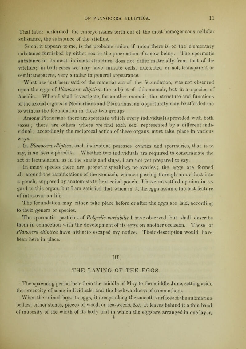 That labor performed, the embryo issues forth out of the most homogeneous cellular substance, the substance of the vitellus. Such, it appears to me, is the probable union, if union there is, of the elementary substance furnished by either sex in the procreation of a new being. The spermatic substance in its most intimate structure, does not differ materially from that of the vitellus; in both cases we may have minute cells, nucleated or not, transparent or semitransparent, very similar in general appearance. What has just been said of the material act of the fecundation, was not observed upon the eggs of Planocera elliptica, the subject of this memoir, bat in a species of Ascidia. When I shall investigate, for another memoir, the structure and functions of the sexual organs in Nemertians and Planarians, an opportunity may be afforded me to witness the fecundation in these two groups. Among Planarians there are species in which every individual is provided with both sexes ; there are others where we find each sex, represented by a different indi- vidual ; accordingly the reciprocal action of these organs must take place in various ways. In Planocera elliptica, each individual posesses ovaries and spermaries, that is to say, is an hermaphrodite. Whether two individuals are required to consummate the act of fecundation, as in the snails and slugs, I am not yet prepared to say. In many species there are, properly speaking, no ovaries; the eggs are formed all around the ramifications of the stomach, whence passing through an oviduct into a pouch, supposed by anatomists to be a coital pouch, I have no settled opinion in re- gard to this organ, but I am satisfied that when in it, the eggs assume the last feature of intra-ovarian life. The fecundation may either take place before or after the eggs are laid, according to their genera or species. The spermatic particles of Pohjcelis variahilis 1 have observed, but shall describe them in connection with the development of its eggs on another occasion. Those of Planocera elliptica have hitherto escaped my notice. Their description would have been here in place. III. THE LAYING OF THE EGGS. The spawning period lasts from the middle of May to the middle June, setting aside the precocity of some individuals, and the backwardness of some others. When the animal lays its eggs, it creeps along the smooth surfacesof the submarine bodies, either stones, pieces of wood, or sea-weeds, &c. It leaves behind it a thin band of mucosity of the width of its body and in which the eggs are arranged in one layer.