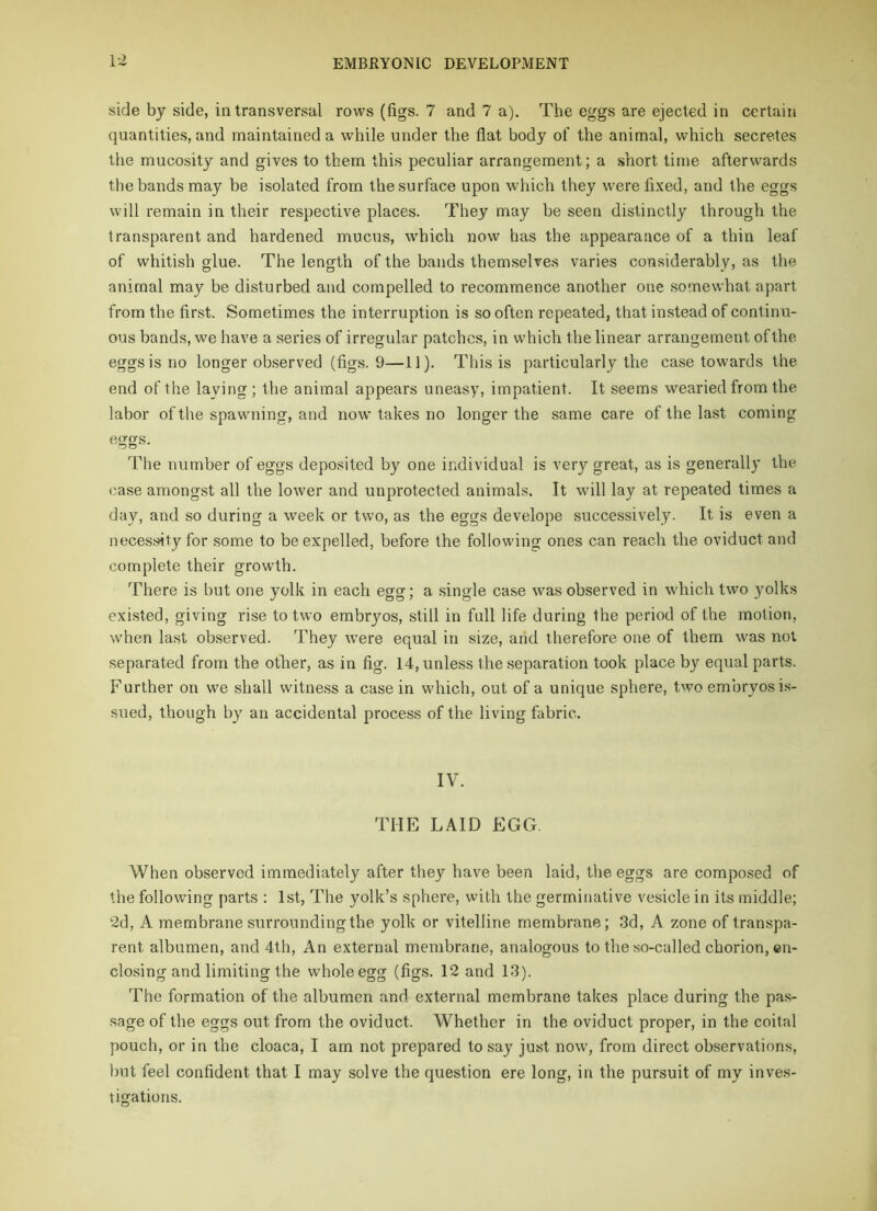 side by side, in transversal rows (figs. 7 and 7 a). The eggs are ejected in certain quantities, and maintained a while under the flat body of the animal, which secretes the mucosity and gives to them this peculiar arrangement; a short time afterwards the bands may be isolated from the surface upon which they were fixed, and the eggs will remain in their respective places. They may be seen distinctly through the transparent and hardened mucus, which now has the appearance of a thin leaf of whitish glue. The length of the bands themselves varies considerably, as the animal may be disturbed and compelled to recommence another one somewhat apart from the first. Sometimes the interruption is so often repeated, that instead of continu- ous bands, we have a series of irregular patches, in which the linear arrangement of the eggs is no longer observed (figs. 9—11). This is particularly the case towards the end of the laying ; the animal appears uneasy, impatient. It seems wearied from the labor of the spawning, and now takes no longer the same care of the last coming figgs. The number of eggs deposited by one individual is very great, as is generally the case amongst all the lower and unprotected animals. It will lay at repeated times a day, and so during a week or two, as the eggs develope successively. It is even a necessity for some to be expelled, before the following ones can reach the oviduct and complete their growth. There is but one yolk in each egg; a single case was observed in which two yolks existed, giving rise to two embryos, still in full life during the period of the motion, when last observed. They were equal in size, and therefore one of them was not separated from the other, as in fig. 14, unless the separation took place by equal parts. Further on we shall witness a casein which, out of a unique sphere, two embryos is- sued, though by an accidental process of the living fabric. IV. THE LAID EGG. When observed immediately after they have been laid, the eggs are composed of the following parts : 1st, The yolk’s sphere, with the germinative vesicle in its middle; 2d, A membrane surrounding the yolk or vitelline membrane; 3d, A zone of transpa- rent albumen, and 4th, An external membrane, analogous to the so-called chorion, en- closing and limiting the whole egg (figs. 12 and 13). The formation of the albumen and external membrane takes place during the pas- sage of the eggs out from the oviduct. Whether in the oviduct proper, in the coital pouch, or in the cloaca, I am not prepared to say just now, from direct observations, but feel confident that I may solve the question ere long, in the pursuit of my inves- tigations.