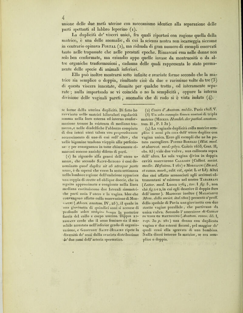 unione delle due metà uterine con meccanismo identico alla separazione delle parti spettanti al labbro leporino (1). La duplicità de’ visceri unici, fra quali riportasi con ragione quella della matrice, è una delle anomalie, di cui la scienza nostra non iscarseggia siccome in contrario opinava Portai, (2), ma ridonda di gran numero di esempli osservati tanto nelle trapassate che nelle presènti epoche. Rimarcasi essa nelle donne non solo ben conformate, ma eziandio appo quelle invase da mostruosità o da al- tre organiche trasformazioni , cadauna delle quali rappresenta lo stato perma- nente delle specie di animali inferiori. Ella può inoltre mostrarsi sotto infinite e svariate forme secondo che la ma- trice sia semplice o doppia, risultante cioè da due e rarissime volte da tre (3) di questa viscera innestate, disunite per qualche tratto, od interamente sepa- rate ; nulla importando se vi coincida o no la semplicità , oppure la interna divisione delle vaginali pareti , anomalia che di rado si è vista isolata (4)- se forme della uterina duplicità. Di fatto ho (2) Cours d‘Anatom. mèdie* Paris i8o3,V. ravvisalo nello matrici biloculari regolarità (3) Un solo esempio finora contasi di tripla somma nella loro esterna ed interna confor- matrice (Meckel Handeb. derpathol. anatom. inazione tranne la esistenza di mediano tra- toni. II , P. I 32 ). mezzo,e nelle diadelfìche l’abbozzo compiuto (4) La vaginale duplicità colla matrice sem- di due interi uteri talora con piepoudeianie plico è assai più. caia dell’ utero duplice con accrescimento di uno di essi sull’ altro , che vagina unica. Ecco gli esempli che ne ho po- nelle bigemine tendono vieppiù alla perfezio- tulo raccogliere. Pietro Borelli {Hist. med. ne: e per conseguenza in tutte chiaramente ri- et observat. med.-phys. Castris i653, Cent. II, marcasi eccesso anziché difetto di parti. obs. 83) vide due vulve , una collocata sopra (1) In riguardo alla genesi dell’ utero u- dell’ altra. La sola vagina divisa in doppia mano, che secondo Saint-Isidoro è così de- cavità osservarono Callisen {Collect. societ. nominato quod duplex sit ab utraque parie medie. Hafniens. I 161) e Morgagni [Desed. iirnis, è da sapersi che verso la sesta settimana et causs. morb., edìt. cit., epist. L et LI). Altri nella lombare regione dell’embrione apparisce due casi affatto sconosciuti agli scrittori ol- una coppia di strette ed oblique doccie, che in tramontani n’ esistono nel nostro Tabarrani seguilo approssimale e congiunte nella linea (Letler. med. Lucca 1764 , tav. I fig. 5 , non mediana costituiscono due laterali simmelri- chèyigM e2, in cui egli descrive il doppio foro che parti ossia P utero e la vagina. Idee che dell’ imene ). Majocchi inoltre ( Malacarne convengono affatto eolia osservazione di Mor- Mem. della societ. ital. 1801) presentò a’profl. cagni ( Advers. anatom. IV, 25 ), il quale in dello spedale di Pavia una giovinetta con due una giovinetta di quindici anni si accorse di strette vagine parallele , che partivano da profondo solco scolpito lungo la posterior unica vulva. Secondo 1’ asserzione di Cassan faccia del collo e corpo uterino. Dippiu ir- ru vista da cartolino {Anatom. renov. lib. I, edmann crede che il sesso lemineo sia il ma- cap. 3o p. 281) una donna con duplicala sellile arrestalo ncll’inferior grado di organiz- vagina e due esterni forami, pel maggior de’ zazione, e Geoffroy Saint-Hilaire ripete la quali erasi ella sgravala di una bambina, diversità de’ sessi dalla svariata distribuzione Nulla diccsi intorno la matrice, se era sem- Je’due rami dell’arteria spermatica. plice o doppia.