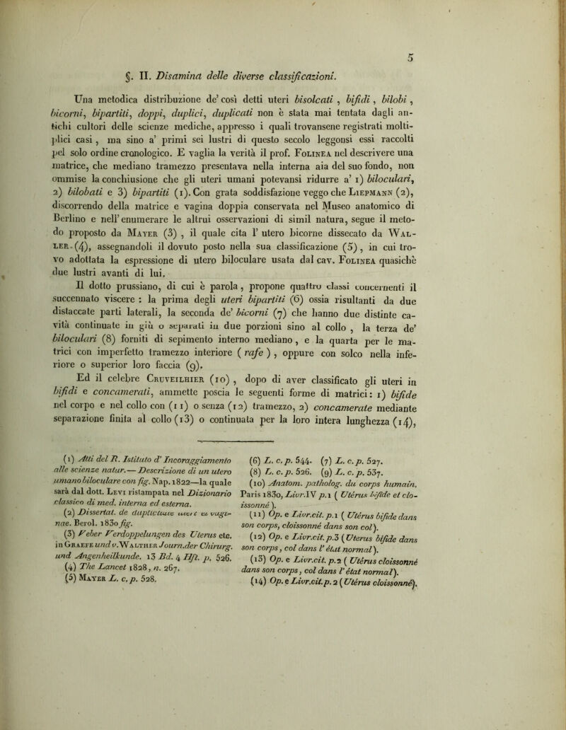 §. II. Disamina delle diverse classificazioni. Una metodica distribuzione de’ cosi detti uteri bisoleati , bifidi, bilobi, bicorni, bipartiti, doppi, duplici, duplicati non è stata mai tentata dagli an- tichi cultori delle scienze mediche, appresso i quali trovansene registrati molti- ]ilici casi, ma sino a’ primi sei lustri di questo secolo leggonsi essi raccolti pel solo ordine cronologico. E vaglia la verità il prof. Folinea nel descrivere una matrice, che mediano tramezzo presentava nella interna aia del suo fondo, non ommise la conchiusione che gli uteri umani potevansi ridurre a’ i) biloculari, 2) bilobati e 3) bipartiti (i).Con grata soddisfazione veggo che Liepmann (2), discorrendo della matrice e vagina doppia conservata nel Museo anatomico di Berlino e nell’enumerare le altrui osservazioni di simil natura, segue il meto- do proposto da Mayer (3) , il quale cita 1’ utero bicorne dissecato da Wal- ter . (4)> assegnandoli il dovuto posto nella sua classificazione (5), in cui tro- vo adottata la espressione di utero biloculare usata dal cav. Folinea quasiché due lustri avanti di lui. Il dotto prussiano, di cui è parola , propone quattro classi concernenti il succennato viscere : la prima degli uteri bipartiti (6) ossia risultanti da due distaccate parti laterali, la seconda dd bicorni (7) che hanno due distinte ca- vità continuate in giù o separali in due porzioni sino al collo , la terza de’ biloculari (8) forniti di sepimento interno mediano , e la quarta per le ma- trici con imperfetto tramezzo interiore ( rafe ) , oppure con solco nella infe- riore o superior loro faccia (9), Ed il celebre Crtjveilhier (io) , dopo di aver classificato gli uteri in bifidi e concamerati, ammette poscia le seguenti forme di matrici: 1) bifide nel corpo e nel collo con (11)0 senza (12) tramezzo, 2) concamerate mediante separazione finita al collo (i3) o continuata per la loro intera lunghezza (14), (1) Atti del R. Istituto d’Incoraggiamento alle scienze natur.—Descrizione di un utero umano biloculare con fig. Nap. 1822—la quale sara dal dott. Levi ristampata nel Dizionario classico di med. interna ed esterna. (2) Dissertai, de duplictiuce u,cac ci vagì— nae. Berol. i83o fig. (3) Reber Uerdoppelungen des Uterus etc. in Graefe undv.Walther Journ.der Chirurg. und Angenheilkunde. i3 Bd. 4 lift, p, 526. (4) TÌLe Lancet 1828, n. 267. (5) Mayer L. c. p. 528. (6) L. c. p. 544. (7) L. c.p. 527. (8) L. c.p. 526. (9) L. c.p. 537. (10) Anatom. patholog. du corps humaìn. Paris i83o, Livr.IV p. 1 ( Utérus bifide et clo- isonné ). fu) °P- e Livr.cit. p. 1 ( Utérus bifide dona son corps, cloisonné dans son col). (12) Op. e Livr.cit. p.Z ( Uterus bifide dans son corps, col dans Vètut normal). (13) Op. e Livr.cit. p. 2 ( Utérus cloisonné dans son corps, col dans Vétat normal). (14) Op. e Livr.cit. p. 2 ( Utérus cloisonné).