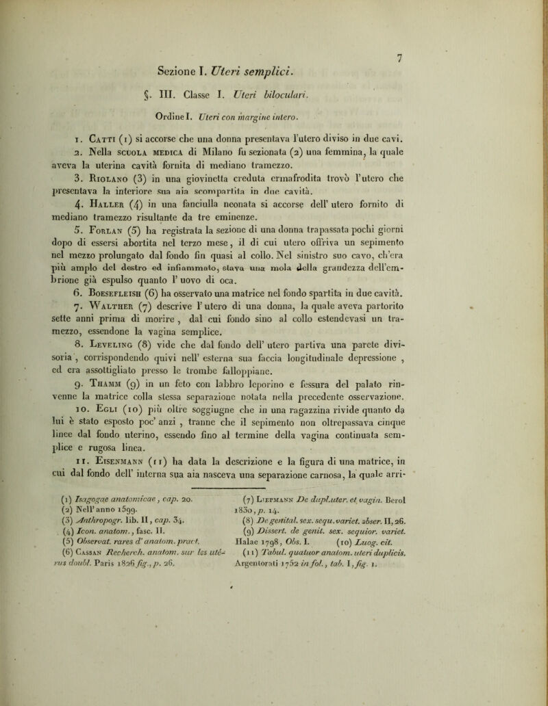Sezione I. XJterì semplici. §. III. Classe I. Uteri biloculari. Ordine I. Uteri con margine intero. 1. Catti (i) si accorse che una donna presentava l’utero diviso in due cavi. 2. Nella scuola medica di Milano fu sezionata (2) una femmina, la quale aveva la uterina cavità fornita di mediano tramezzo. 3. Riolano (3) in una giovinetta credula ermafrodita trovò l’utero che presentava la interiore sua aia scompartita in due cavità. 4- Haller (4) in una fanciulla neonata si accorse dell’ utero fornito di mediano tramezzo risultante da tre eminenze. 5. Forlan (5) ha registrata la sezione di una donna trapassata pochi giorni dopo di essersi abortita nel terzo mese, il di cui utero offriva un sepimento nel mezzo prolungato dal fondo fin quasi al collo. Nel sinistro suo cavo, ch’era più ampio del destro ed infiammato, stava una mola della grandezza dell’em- brione già espulso quanto 1’ uovo di oca. 6. Boesefleish (6) ha osservato una matrice nel fondo spartita in due cavità. 7. Walther (7) descrive l’utero di una donna, la quale aveva partorito sette anni prima di morire , dal cui fondo sino al collo estendevasi un tra- mezzo, essendone la vagina semplice. 8. Leveling (8) vide che dal fondo dell’ utero partiva una parete divi- soria , corrispondendo quivi nell’ esterna sua faccia longitudinale depressione , ed era assottigliato presso le trombe falloppiane. 9. Thamm (g) in un feto con labbro leporino e fessura del palato rin- venne la matrice colla stessa separazione notata nella precedente osservazione. 10. Egli (io) più oltre soggiugne che in una ragazzina rivide quanto da lui è stato esposto poc’ anzi , tranne che il sepimento non oltrepassava cinque linee dal fondo uterino, essendo fino al termine della vagina continuata sem- plice e rugosa linea. ir. Etsenmann (n) ha data la descrizione e la figura di una matrice, in cui dal fondo dell’ interna sua aia nasceva una separazione carnosa, la quale arri- (1) Isagogae analomicue, cap. 20. (2) Nell’anno 1599. (3) slnthropogr. lib. II, cap. 34. (4) Icon. anatom., fase. II. (5) Observat. rares d’anatom. prue f. (6) Cassan Recherch. anatom. sur Ics utè- rus doubì. Paris 1826 fig., p. 26. (7) Ltepmann De dupl.uter. et vagin. Bcrol 18 3o,/>. 14. (8) Degenital. sex.sequ.variet. ibser. 11,26. (9) Dissert. de genit. sex. sequior. variet. Halae 1798, Obs. I. (io) Luog. cit. (11) Tabul. quatuor anatom. uteri duplicis, Argenlorati 17.52 in fol., tab. \,fìg. 1.