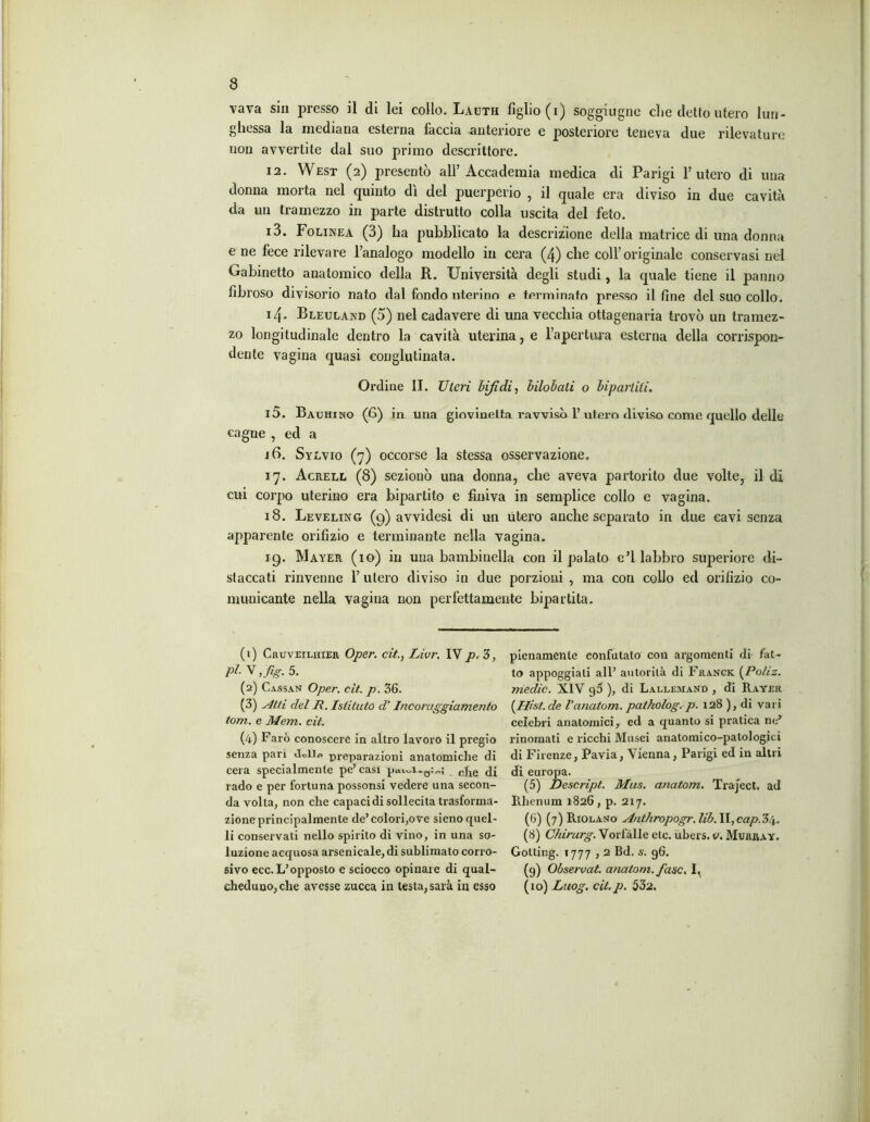vava sin presso il di lei collo. Lauth figlio (i) soggiugne die detto utero lun- ghessa la mediana esterna faccia anteriore e posteriore teneva due rilevature non avvertite dal suo primo descrittore. 12. West (2) presentò all’Accademia medica di Parigi l’utero di una donna morta nel quinto dì del puerperio , il quale era diviso in due cavità da un tramezzo in parte distrutto colla uscita del feto. 13. Folinea (3) ha pubblicato la descrizione della matrice di una donna e ne fece rilevare l’analogo modello in cera (4) che coll’originale conservasi nel Gabinetto anatomico della R. Università degli studi, la quale tiene il panno fibroso divisorio nato dal fondo uterino e terminato presso il fine del suo collo. 14* Bleuland (5) nel cadavere di una vecchia ottagenaria trovò un tramez- zo longitudinale dentro la cavità uterina, e l’apertura esterna della corrispon- dente vagina quasi conglutinata. Ordine II. Uteri bifidi, bilobati o bipartiti. 15. Bachino (6) in. una giovinetta ravvisò 1’ utero diviso come quello delle cagne , ed a 16. Sylvio (7) occorse la stessa osservazione. 17. Acrell (8) sezionò una donna, che aveva partorito due volte, il di cui corpo uterino era bipartito e finiva in semplice collo e vagina. 18. Leveling (9) avvidesi di un utero anche separato in due cavi senza apparente orifizio e terminante nella vagina. ig. Mayer (io) in una bambinella con il palato e’1 labbro superiore di- staccati rinvenne l’utero diviso in due porzioni , ma con collo ed orifizio co- municante nella vagina non perfettamente bipartita. (1) Cruveiliiier Oper. cit., Livr. IV p, 3, V ,fig. 5. (2) Cassan Oper. cit. p. 36. (3) Atti del R. Istituto d’Incoraggiamento tom. e Mem. cit. (4) Farò conoscere in altro lavoro il pregio senza pari preparazioni anatomiche di cera specialmente pe’casi cJie <]j rado e per fortuna possonsi vedere una secon- da volta, non che capaci di sollecita trasforma- zione principalmente de’colori,ove sieno quel- li conservati nello spirito di vino, in una so- luzione acquosa arsenicale, di sublimato corro- sivo ecc.L’opposto e sciocco opinale di qual- cheduno, che avesse zucca in testa, sarà in esso pienamente confutato con argomenti di fat- to appoggiali all’ autorità di Franck {^Poliz. medie. XIV 96 ), di Lallejiand , di Rayer (Hist. de l’anatom. patholog. p. 128 ), di vari celebri anatomici, ed a quanto si pratica ne’ rinomati e ricchi Musei anatomico-patologici di Firenze, Pavia, Vienna, Parigi ed in altri di europa. (5) Descript. Mus. anatom. Traject. ad Rhenum 1826, p. 217. (6) (7) Riolano Anthropogr. lib. II, cap.34. (8) Chirurg. Vorfàlle etc. ubers. v. Murray. Gotting. 1777,2 Bd. s. 96. (g) Observat. anatom. fase. I, (10) Laog. cit. p. 532.