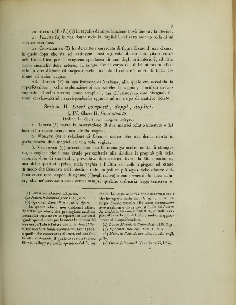 20. Meckel (P.-F.)(i) in seguito di superfetazione trovò due cavità uterine. 21. Jeaume (2) in una donna vide la duplicità del cavo uterino colla di lui cervice semplice. 22. Cruveilhier (3) ha descritto e corredato di figure il caso di una donna, la quale dopo che da sei settimane erasi sgravata di un feto vitale entrò nell’ Hòtel-Dieu per la cangrena spontanea di uno degli arti inferiori, ed oltre varie anomalie delle arterie, fu notato che il corpo del di lei utero era bifor- cato in due distinte ed ineguali metà , avendo il collo e ’l muso di tinca co- mune ed unica vagina. 23. Dejean (4) in una femmina di Narbona, alla quale era accaduta la superfetazione , colla esplorazione si accorse che la vagina , 1’ orifizio uretro- vaginale e’1 collo uterino erano semplici , ma ch’esistevano due disuguali fo- rami cervico-utcrini, corrispondendo ognuno ad un corpo di matrice isolato. Sezione II. Uteri composti , doppi, duplici. §. IV. Classe II. Uteri diadelfì. Ordine I. Uteri con margine integro. 1. Linceo (5) narra la osservazione di due matrici affatto innestate e dal loro collo incominciava una stretta vagina. 2. Morand (6) a relazione di Cruger scrive che una donna morta in parto teneva due matrici ed una sola vagina. 3. Vallisneri (7) racconta che una femmina già madre morta di strangu- ria, a cagione che il suo drudo per eccitarla alla libidine le propinò più della consueta dose di cantaridi , presentava due matrici divise da fitta membrana, una delle quali si apriva nella vagina e 1’ altra col collo ripiegato ed esteso in modo che sboccava nell’intestino retto un pollice più sopra dello sfintere del- 1 ano « con raro stupor di ognuno (Quegli scrive) e con orrore della stessa natu- ra, che ne’medesimi suoi errori sempre qualche ordinaria legge conserva ». (1) Liepmann JDissert. cit. p. 20. (2) Joum. hebdomad./ècr.1829, n. 21. (3) Oper. cit. Livr. IV p. 1 , pi. V fig. 2. In questa classe non debbonsi affatto riportare gli uteri, che per cagione morbosa meccanica possono restar separati in due parti eguali specialmente per la intera lunghezza del loro corpo.Tale è l’utero che vide Bose {Ute- ri per morbum bifidi exemplum, Lips.1779) > c quello che conservava Meckel nel suo Ga- binetto anatomico, il quale aveva un tumore fibroso sviluppato nella spessezza del di lui fondo. La stessa osservazione è occorsa a me e che ho esposto nella tav. IV fig. 1, in cui un corpo fibroso passalo allo stalo osleomatoso aveva talmente divaricato il fondo dell utero da renderlo hi—o Dipartito, quindi inca- pace allo sviluppo del feto e molto maggior- mente alla superfetazione. (4) Duges Malad. de l’uter.Paris i83o, I 41. (5) Ephemer. nat. cur. Dee. I , n. V. (6) Mém. de l’Acad. des se iene., sin. 1743, p. 87. (7) Opere fisico-med. Venezia 1733,1 35j.
