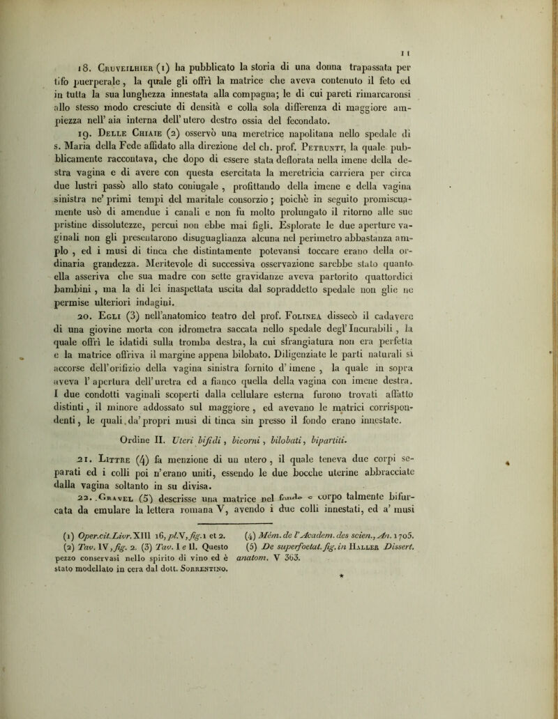 18. Cruveilhier (i) ha pubblicato la storia di una donna trapassata per tifo puerperalc , la quale gli offrì la matrice che aveva contenuto il feto ed in tutta la sua lunghezza innestata alla compagna; le di cui pareti rimarcaronsi allo stesso modo cresciute di densità e colla sola differenza di maggiore am- piezza nell’ aia interna dell’ utero destro ossia del fecondato. 19. Delle Chiaie (2) osservò una meretrice napolitana nello spedale di s. Maria della Fede affidato alla direzione del eh. prof. Petrunti, la quale pub- blicamente raccontava, che dopo di essere stata defiorata nella imene della de- stra vagina e di avere con questa esercitata la meretricia carriera per circa due lustri passò allo stato coniugale , profittando della imene e della vagina sinistra ne’ primi tempi del maritale consorzio ; poiché in seguito promiscua- mente usò di amendue i canali e non fu molto prolungato il ritorno alle sue pristine dissolutezze, percui non ebbe mai figli. Esplorate le due aperture va- ginali non gli presentarono disuguaglianza alcuna nel perimetro abbastanza am- pio , ed i musi di tinca che distintamente potevansi toccare erano della or- dinaria grandezza. Meritevole di successiva osservazione sarebbe stalo quanto ella asseriva che sua madre con sette gravidanze aveva partorito quattordici bambini , ma la di lei inaspettata uscita dal sopraddetto spedale non glie ne permise ulteriori indagini. 20. Egli (3) nellanatomico teatro del prof. Folinea dissecò il cadavere di una giovine morta con idrometra saccata nello spedale degl’Incurabili , la quale offrì le idatidi sulla tromba destra, la cui sfrangiatura non era perfetta e la matrice offriva il margine appena bilobato. Diligenziate le parti naturali si accorse dell’orifizio della vagina sinistra fornito d’imene , la quale in sopra aveva l’apertura dell’uretra ed a fianco quella della vagina con imene destra. I due condotti vaginali scoperti dalla cellulare esterna furono trovati affatto distinti, il minore addossato sul maggiore , ed avevano le matrici corrispon- denti , le quali. da’ propri musi di tinca sin presso il fondo erano innestate. Ordine II. Uteri bifidi, bicorni, bilobati, bipartiti. 21. Littre (4) fa menzione di un utero, il quale teneva due corpi se- parati ed i colli poi 11’erano uniti, essendo le due bocche uterine abbracciate dalla vagina soltanto in su divisa. 22. .Gravel (5) descrisse una matrice nel fnnd®. « corpo talmente bifor- cata da emulare la lettera romana V, avendo i due colli innestati, ed a’ musi (1) Oper.cit.Livr. XIII 16, pl.\,fig. 1 et 2. (4) Mètri. eie V Ac aderti, des scien., An. 1705. (2) Tav. IV,fig. 2. (3) Tav. I e 11. Questo (5) De saperfoetat.fig.in Haller Disseti, pezzo conservasi nello spirito di vino ed è analotn, V 363. staio modellalo in cera dal doli. Sorrentino.