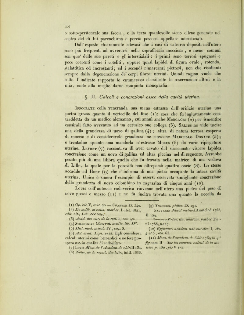 o sotto-peritoneale sua faccia , e la terza quantevolte sieno elleno generate nel centro del di lui parenchima e perciò possonsi appellare interstiziali. Dall’ esposto chiaramente rilevasi che i casi di calcarei depositi neirutero sono più frequenti ad avverarsi nella sopraffaccia mocciosa , e meno comuui son que* delle sue pareti e gl’ interstiziali : i primi sono terrosi spugnosi e poco coerenti come i coteliti , oppure quasi lapidei di figura ovale , rotonda, stalattitica od incrostanti; ed i secondi rimarcansi pietrosi, non che risultanti sempre dalla degenerazione de’ corpi fibrosi uterini. Quindi ragion vuole che sotto f indicato rapporto io enumerassi classificate le osservazioni altrui c la mia , onde alla meglio darne compiuta monografia. §. II. Calcoli e concrezioni ossee della cavità uterina. Ippocrate colla veneranda sua mano estrasse dall’ orifizio uterino una pietra grossa quanto il vertecillo del fuso (i): cosa che fu ingiustamente con- traddetta da un medico alemanno, cui annuì anche Morgagni (2) per ismentire consimil fatto avvenuto ad un cerusico suo collega (3). Salius ne vide uscire una della grandezza di uovo di gallina (4) ; altra di natura terrosa cospersa di moccio e di considerevole grandezza ne rinvenne Marcello Donato (5) ; e trentadue quanto una mandorla n’ estrasse Morus (6) da varie ripiegature uterine. Levret (7) raccontava di aver cavato dal succennato viscere lapidea concrezione come un uovo di gallina ed altra piccina nel dì seguente. Avrebbe pesato più di una libbra quella che fu trovata nella matrice di una vedova di Lille, la quale per la porosità non oltrepassò quattro oncie (8). Lo stesso accadde ad Hody (g) che c’ informa di una pietra occupante la intera cavità uterina. LTnico è sinora f esempio di essersi osservata simigliante concrezione della grandezza di uovo colombino in ragazzina di cinque anni (io). Louis coll’autossia cadaverica rinvenne nell’utero una pietra del peso d. nove grossi e mezzo (11) e ne fu inoltre trovata una quanto la nocella da (1) Op. cit.X, text. 20.— Charter IX 340. (g) Vransact. philos. IX 191. (2) De sedib. et caus. morbor. Lulel. 1821, Sauvages Nosol.metkodAmslc\od.i'j6S, eclit. cit., Dib. Ili jj 12^ (3) Acad. des cur. de la nat. 1, o/>s. yj. Ludwi» l^rtm. (in. anatom. pathol.T ici- (4) Schenckius Observat. medie, lib. IV. ni 1788,/?.! 17. (5) Hist. med. mirab. IV , cap. 3. (10) Ephemer. academ. nat. cur.dee. I, A/i. (6) Act. erud. Lips. 1712. Egli considerò i 4 et 5 , obs. 65. calcoli uterini come bezoardici e ne fece prò- (11) Meni, de Vacadem.de C/iir.i76g in 4.0 spero uso in qualità di sudorifero. fig. tom. II—Sur les concret. calcai, de la ma- (7) Louis Mém.de VAcadem.de c7iir.ll 134. /riee p. i3o,pi.' V 1-2. (8) None. de la repub. des lettr.,iuill. 1686.