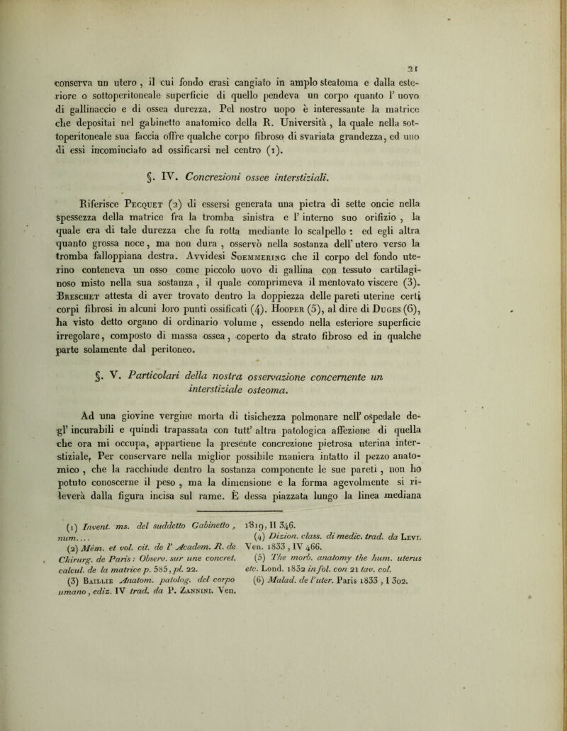 conserva un utero , il cui fondo erasi cangiato in ampio steatoma e dalla este- riore o sottoperitoneale superficie di quello pendeva un corpo quanto 1’ uovo di gallinaccio e di ossea durezza. Pel nostro uopo è interessante la matrice che depositai nel gabinetto anatomico della R. Università , la quale nella sot- toperitoneale sua faccia offre qualche corpo fibroso di svariata grandezza, ed uno di essi incominciato ad ossificarsi nel centro (i). §. IV. Concrezioni ossee interstiziali. Riferisce Pecqtjet (2) di essersi generata una pietra di sette oncie nella spessezza della matrice fra la tromba sinistra e 1’ interno suo orifizio , la quale era di tale durezza che fu rotta mediante lo scalpello : ed egli altra quanto grossa noce, ma non dura , osservò nella sostanza dell’ utero verso la tromba falloppiana destra. Avvidesi Soemmering che il corpo del fondo ute- rino conteneva un osso come piccolo uovo di gallina con tessuto cartilagi- noso misto nella sua sostanza , il quale comprimeva il mentovato viscere (3). Rreschet attesta di aver trovato dentro la doppiezza delle pareti uterine certi corpi fibrosi in alcuni loro punti ossificati (4). Hooper (5), al dire di Duges(6), ha visto detto organo di ordinario volume , essendo nella esteriore superficie irregolare, composto di massa ossea, coperto da strato fibroso ed in qualche parte solamente dal peritoneo. V. Particolari della nostra osservazione concernente un interstiziale osteoma. Ad una giovine vergine morta di tisichezza polmonare nell’ ospedale de- gl’ incurabili e quindi trapassata con tutt’ altra patologica affezione di quella che ora mi occupa, appartiene la presente concrezione pietrosa uterina inter- stiziale, Per conservare nella miglior possibile maniera intatto il pezzo anato- mico , che la racchiude dentro la sostanza componente le sue pareti , non ho potuto conoscerne il peso , ma la dimensione e la forma agevolmente si ri- leverà dalla figura incisa sul rame. È dessa piazzata lungo la linea mediana (1) InvenL ms. del suddetto Gabinetto , num.... (2) Mém. et voi. cit. de V Acaclem. R. de Chirurg. de Paris : Obseiv. sur une concret. calcul. de la matrice p. 585,pi. 22. umano, ediz. IV trad. da P. Zannine Yen. ìBig, II 346. (4) Dizion. class, di medie, trad. da Leve Ven. 1833 , IV 466. (5) The morb. cinatomy thè hum. uterus etc. Lond. i832 in fol. con 21 lav. col.