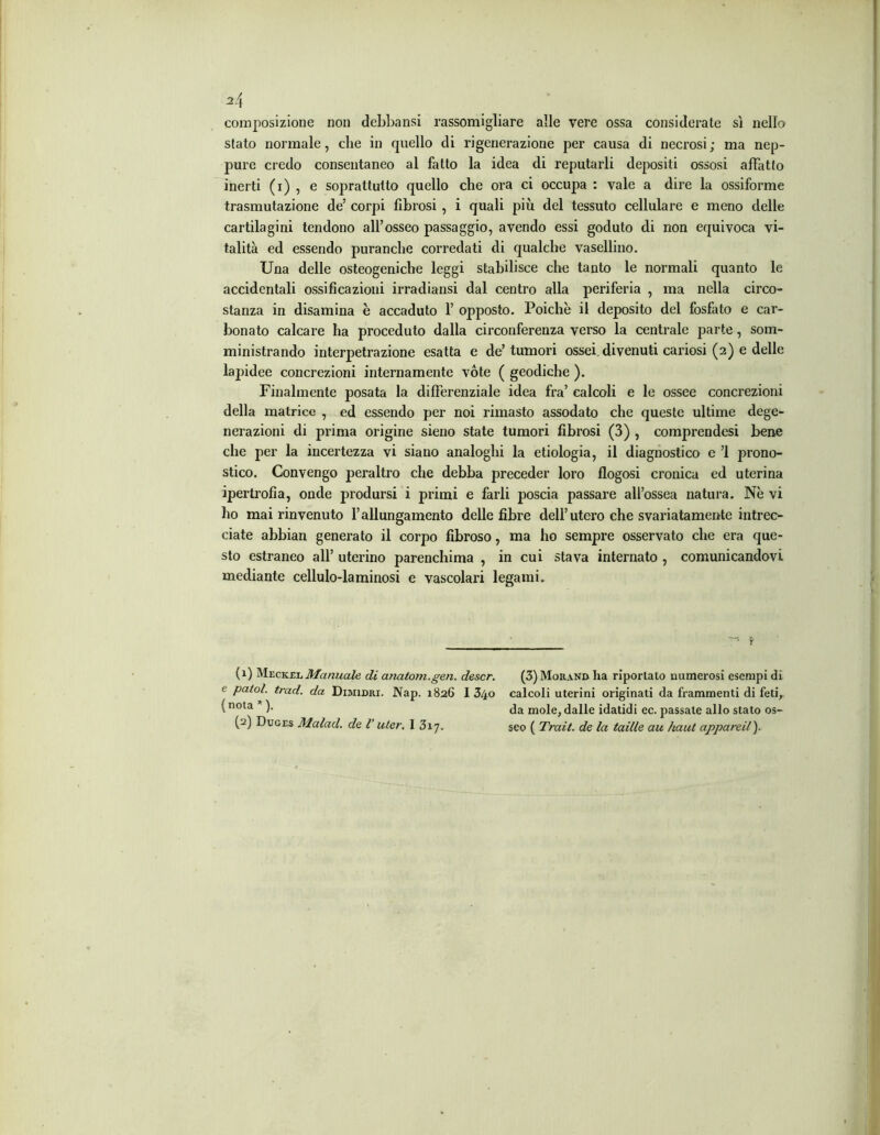 composizione non debbansi rassomigliare alle vere ossa considerate sì nello stato normale, che in quello di rigenerazione per causa di necrosi; ma nep- pure credo consentaneo al fatto la idea di reputarli depositi ossosi affatto inerti (i) , e soprattutto quello che ora ci occupa : vale a dire la ossiforme trasmutazione de’ corpi fibrosi, i quali più del tessuto cellulare e meno delle cartilagini tendono all’osseo passaggio, avendo essi goduto di non equivoca vi- talità ed essendo puranche corredati di qualche vasellino. Una delle osteogeniche leggi stabilisce che tanto le normali quanto le accidentali ossificazioni irradiansi dal centro alla periferia , ma nella circo- stanza in disamina è accaduto 1’ opposto. Poiché il deposito del fosfato e car- bonato calcare ha proceduto dalla circonferenza verso la centrale parte, som- ministrando interpetrazione esatta e de’ tumori ossei divenuti cariosi (2) e delle lapidee concrezioni internamente vote ( geodiche ). Finalmente posata la differenziale idea fra’ calcoli e le ossee concrezioni della matrice , ed essendo per noi rimasto assodato che queste ultime dege- nerazioni di prima origine sieno state tumori fibrosi (3) , comprendesi bene che per la incertezza vi siano analoghi la etiologia, il diagnostico e ’l prono- stico. Convengo peraltro che debba preceder loro flogosi cronica ed uterina ipertrofia, onde prodursi i primi e farli poscia passare all’ossea natura. Nè vi ho mai rinvenuto l’allungamento delle fibre dell’utero che svariatamente intrec- ciate abbian generato il corpo fibroso, ma ho sempre osservato che era que- sto estraneo all’ uterino parenchima , in cui stava internato , comunicandovi mediante cellulo-laminosi e vascolari legami. (1) Meckel Manuale di anatom.gen. descr. e patol. trad. da Dimidri. Nap. 1826 I 34o (nota *). (2) Duges Malad. de V uter. I 317. (3) Morand ha riportalo numerosi esempi di calcoli uterini originati da frammenti di feti, da mole, dalle idatidi ec. passale allo stato os- seo ( Trait. de la taille au haut appareil ).
