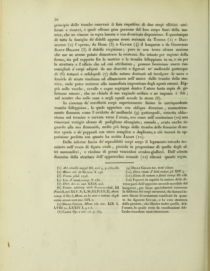 principio delle trombe osservasi il foro rispettivo di due corpi ellittici otri- formi e ricurvi, i quali offrono gran porzione del loro corpo fuori della ma- trice, che ne rimane in sopra bucata e con divaricata disposizione. E quantunque di tutta la famiglia de’didelfi appena siensi sezionati da Tysone (i) e Dau- fenton (2) 1’ oposso, da Home (3) e Cuvier (4) il kanguroo e da Geoffroy Saint-Hilaire (5) il didelfo virginiano ; pure io non trovo alcuna nozione che me ne avesse potuto dimostrare la esistenza. Sia intanto per ragione della forma, sia pel rapporto fra la matrice e la tromba falloppiana in su, e sia per la struttura e 1’ officio che ad essi attribuisco , possono benissimo essere ras- somigliati a’ corpi adiposi da me descritti e figurati ne’ molluschi gasterope- di (6) testacei e cefalopedi (7) dalla natura destinati ad involgere le uova e fornirle di strato vischioso od albuminoso nell’ uscire dalle trombe della ma- trice, onde poter resistere alla immediata impressione degli agenti esterni. Dip- piìi nelle vacche , cavalle e cagne segregasi dentro 1’ utero tanta copia di ge- latinoso umore , che ne chiude il suo vaginale orifizio e ne impania i feti ; nel mentre che nelle rane e negli squali accade lo stesso (8). In ciascuno de’ surriferiti corpi superiormente finisce la corrispondente tromba falloppiana , la quale apparisce con obliqua direzione , simmetrica- mente flessuosa come 1’ ovidotto de’ molluschi (9) gasteropedi, ristretta abba - stanza nel termine e curvata verso l’ovaia, ove come nell’ornitorinco ( 10) non rimarcasi vestigio alcuno di padiglione sfrangiato ; essendo , avuto anche ri- guardo alla sua flessuosità, molto più lunga delle trombe delle femmine di no- stra specie e de’ poppanti con utero semplice o duplicato; e ciò trovasi in op- posizione perfetta con quanto ha scritto Jacopi (ii). Dalla inferior faccia de’ sopraddetti corpi sorge il legamento rotondo ter- minato nell’ ovaia di figura ovale , picciola in proporzione di quella degli al- tri mammiferi , e ricolma di germi vescicolosi ceruleo-giallicci. Dall’ attenta disamina della struttura dell’apparecchio sessuale (12) rilevasi quanto segue. (1) Act. erudii, sappi. Ili, secA 4, p.i55,i56. (9) Delle Ciiiaie tav. testé citate. (2) (Euvr. cit. de Bufeon X 198. (10) Dict. class, d’ hist.natur.pl. XIV 4- (3) Trans, phil. 1795. (11) Eleni, di notom. efisiol. comp. Ili i56. (4) Leg. d’ anat.comp. V i38. (12) Esporrò in seguito la sezione delle di- (5) Dict. dee se. nat. XXIX 2o5. verse parti dell’apparato sessuale maschile del (6) Testac. utriusq. sictl. Pai-mnc 1826 , III kanguroo , per farne specialmente conoscere Pars II, ta&.XLV; N; L,M ; LI,P; LV,T; Anat. la fabbrica dei corpi cavernosi, che hanno i la- comp. 1 367 b\Mem. su la stor.e notom. degli certi fibrosi diversamente ramificati da quan- anim. senza veri. tav. CIX r. to ha figurato Cuvter, e la vera struttura (7) Delle Ciiiaie. Mem. cit. tav. L1X 5, della prostata, che illustra molto quella del- LVIII 10, LXXIV 3, 4 e 5. l’uomo, la quale costa da ramificazioni fol- (8) Carus Op. e voi. cit.p. 764. licolo-vascolose assai intrecciate.