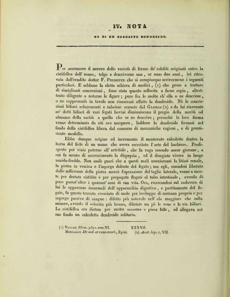 BV. MOIB S V DI VSJ COEBESTB B3SJ3BOISB. er accrescere il novero delle varietà di forme de’ coleliti originati entro la cistifellea dell’ uomo, tolgo a descriverne una , or sono due anni , ivi ritro- vata dall’erudito dottor F. Prudente che si compiacque scrivermene i seguenti particolari. E sebbene la eletta schiera di medici , (r) che prese a trattare di simiglianti concrezioni, fosse stata quanto sollecita a farne copia , altret- tanto diligente a notarne le figure ; pure fra le molte eh’ ella o ne descrisse, o ne rappresentò in tavole non rimarcasi affatto la dendroide. Nè le concre- zioni biliari arborescenti e tubolose connate dal Glisson (2) e da lui rinvenute ne’ dotti biliari di vari fegati bovini diminuiscono il pregio della novità od almanco della rarità a quella che se ne descrive ; perocché la loro forma venne determinata da siti ove nacquero , laddove la dendroide formasi nel fondo della cistifellea libera dal concorso di meccaniche cagioni , e di preesi- stente modello. Ebbe dunque origine ed incremento il mentovato calcoletto dentro la borsa del fiele di un uomo che aveva esercitato l’arte del barbiere. Predi- sposto per vizio paterno all’ artritide , che fu vaga essendo ancor giovane , a cui fu mezzo di accrescimento la dispepsìa , ed il disagiato vivere in luogo umido-freddo. Non andò guarì che a questi mali associaronsi la litiasi renale, la pietra in vescica e l’ingorgo dolente del fegato ; ma egli, essendosi liberato dalle sofferenze della pietra mercè l’operazione del taglio laterale, venne a mor- te per destata cistitite e per propagata flogosi al tubo intestinale , avendo di poco passat’oltre i quarantanni di sua vita. Ora, ricercandosi sul cadavere di lui le apparenze innormali dell’ apparecchio digestivo , e paratamente del fe- gato, fu questo trovato cresciuto di mole per isviluppo di sostanza propria e per ingorgo passivo di sangue : difetto più notevole nell’ ala maggiore che sulla minore, avendo il colorito più bruno, dilatate un pò le vene e le vie biliari. La cistifellea era distesa per molta nerastxa e picea bile , ed allogava nel suo fondo un calcoletto dendroide solitario. ( 1) Hai/ler Eleni.phys. tornai. XXXVìI. Morgagni De sed. et ccius.morbEpist. (2) Auat. hep. c, VII.
