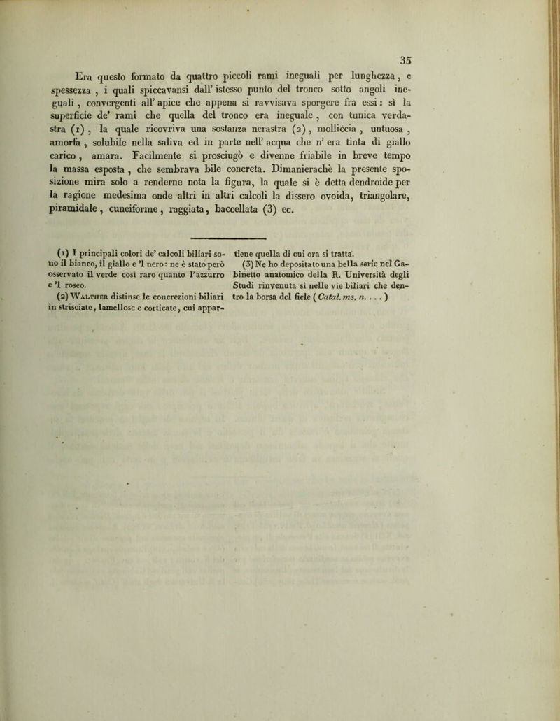 Era questo formato da quattro piccoli rami ineguali per lunghezza, e spessezza , i quali spiccavansi dall’ istesso punto del tronco sotto angoli ine- guali , convergenti all’ apice che appena si ravvisava sporgere fra essi : sì la superficie de’ rami che quella del tronco era ineguale , con tunica verda- stra (i) , la quale ricovriva una sostanza nerastra (2), molliccia , untuosa , amorfa , solubile nella saliva ed in parte nell’ acqua che n’ era tinta di giallo carico , amara. Facilmente si prosciugò e divenne friabile in breve tempo la massa esposta , che sembrava bile concreta. Dimanierachè la presente spo- sizione mira solo a renderne nota la figura, la quale si è detta dendroide per la ragione medesima onde altri in altri calcoli la dissero ovoida, triangolare, piramidale , cuneiforme, raggiata, baccellata (3) ec. (1) I principali colori de’ calcoli biliari so- no il bianco, il giallo e ’l nero : ne è stato però osservato il verde cosi raro quanto l’azzurro e ’l roseo. (2) Walther distinse le concrezioni biliari in strisciate, lamellose e corticate, cui appar- tiene quella di cui ora si tratta. (3) Ne ho depositato una bella serie nel Ga- binetto anatomico della R. Università degli Studi rinvenuta sì nelle vie biliari che den- tro la borsa del fiele ( Catal. ms. «....)