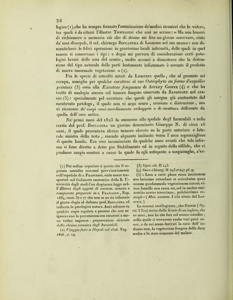 logico (i),che ha sempre formato l’ammirazione cle’medici stranieri che lo videro, tra quali è da citarsi l’illustre Tommasini che così ne scrisse : c< Ma non lascerò di richiamare a memoria ciò che di strano mi fece un giorno osservare, cinto da’suoi discepoli, il cel. chirurgo Boccanera di Leonessa nel suo museo: non di- menticherò le felici operazioni in gravissime locali infermità, delle quali in quel museo si conservano i tipi : e degni mi parvero di considerazione certi pato- logici lavori delle ossa del cranio , molto acconci a dimostrare che la distru- zione del tipo naturale delle j>arti lentamente infiammate è sovente il prodotto di nuova innormale vegetazione x> (2). Fra le specie di osteofiti notati da Lobstein quella, che al presente mi occupa, somiglia per qualche carattere al suo Oste'ophjte en forme cTesquilles pointues (3) ossia alla Exostose fongueuse di AsTLEy Cooper (4) e che ha tratto di analogia ancora col tumore fungoso osservato da Sandifort nel cra- nio (5) : specialmente pel carattere che questi gli assegna già contrastato dal mentovato patologo, il quale non vi nega usura , erosione e distruzione , ma vi riconosce de’ corpi ossei novellamente sviluppati c di struttura differente da quella dell’ osso antico. Ne’ primi mesi del 1823 fu ammesso allo spedale degl Incurabili e nella corsia del prof. Boccanera un giovine denominato Giuseppe N. di circa 16 anni, il quale presentava sferico tumore elevato su la parte anteriore e late- rale sinistra della testa , essendo alquanto inclinato verso 1’ arco sopraccigliare di questa banda. Era esso incominciato da qualche anno avanti che tale infer- mo si fosse diretto a detto pio Stabilimento ed in seguito della sifilide, che vi produsse ampia esostosi a curar la quale fu egli sottoposto a sanguisughe, a ve- (1) Per ordine superiore si questo che il se- guente osteofito trovami provvisoriamente nell’ospedale di s. Francesco, onde essere tra- sportali nel Gabinetto anatomico della R. U- niversilà degli studi.Con dispiacere leggo nel- V Elenco degli oggetti di cinatom. umana e comparata preparati in s. Francesco , Nap. 1 834, num. e 77 che non se ne sia tributato il giusto elogio al defunto prof. Boccanera ed indicata la patologica natura. Anzi soltanto in qualche copia regalata a persone che non ne ignoravano la provenienza con caratteri a ma- no vedesi impresso : preparazione ricevuta dalla clinica cerusica degl' Incurabili. (2) Viaggio fatto a Napoli nel 1826. Nap. 1828 ,p. 19. (3) Oper. cit. II 145. (4) Oevr.chirurg. II 245 et 247 pi- 9- (5) » Loca a carie piane exesa intrinsecuis sese latissime extendunt et reticulatim quasi osseam quodammodo vegetalionem sistunt; vi- trea lamella non exesa est, sed in multas emi- ncnlias aculas lenerrimas , pulcherrimas ex- surgit « ( Mus. anatom. I i52 citato dal Lob- STETN. ) La esostosi cartilaginosa , che Cooper ( Op. cit. I 310) recise dalla fronte di un inglese, che ne morì, non ha che fare col nostro osteofito ; nella quale si trovarono anche vari pezzi os- sosi, e da cui erano derivati la carie dell’ in- dicato osso, la vegetazione fungosa della dura madre e lo stato comatoso del malato.