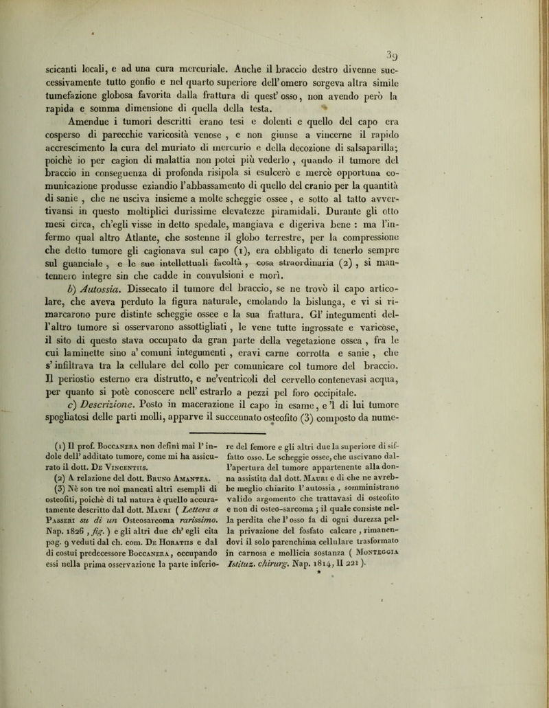 scicanti locali, e ad una cura mercuriale. Anche il braccio destro divenne suc- cessivamente tutto gonfio e nel quarto superiore dell’omero sorgeva altra simile tumefazione globosa favorita dalla frattura di quest’osso, non avendo però la rapida e somma dimensione di quella della testa. Amendue i tumori descritti erano tesi e dolenti e quello del capo era cosperso di parecchie varicosità venose , e non giunse a vincerne il rapido accrescimento la cura del muriato di mercurio e della decozione di salsaparilla; poiché io per cagion di malattia non potei più vederlo , quando il tumore del braccio in conseguenza di profonda risipola si esulcerò e mercè opportuna co- municazione produsse eziandio l’abbassamento di quello del cranio per la quantità di sanie , che ne usciva insieme a molte scheggie ossee , e sotto al tatto avvcr- tivansi in questo moltiplici durissime elevatezze piramidali. Durante gli otto mesi circa, ch’egli visse in detto spedale, mangiava e digeriva bene : ma Fin- fermo qual altro Atlante, che sostenne il globo terrestre, per la compressione che detto tumore gli cagionava sul capo (i), era obbligato di tenerlo sempre sul guanciale , e le sue intellettuali facoltà , cosa straordinaria (2) , si man- tennero integre sin che cadde in convulsioni e morì. b) Autossia. Dissecato il tumore del braccio, se ne trovò il capo artico- lare, che aveva perduto la figura naturale, emolando la bislunga, e vi si ri- marcarono pure distinte scheggie ossee e la sua frattura. Gl’ integumenti del- l’altro tumore si osservarono assottigliati, le vene tutte ingrossate e varicose, il sito di questo stava occupato da gran parte della vegetazione ossea , fra le cui laminette sino a’ comuni integumenti , eravi carne corrotta e sanie , che s’infiltrava tra la cellulare del collo per comunicare col tumore del braccio. Il periostio esterno era distrutto, e ne’ventricoli del cervello contenevasi acqua, per quanto si potè conoscere nell’ estrarlo a pezzi pel foro occipitale. c) Descrizione. Posto in macerazione il capo in esame, e ’l di lui tumore spogliatosi delle parti molli, apparve il succeunato osteofito (3) composto da nume- (1) Il prof. Boccanera non definì mai l’in- dole dell’ additato tumore, come mi ha assicu- rato il dott. De Vincentiis. (2) A. relazione del dott. Bruno Amantea. (3) Nè son tre noi mancati altri esempli di osteofili, poiché di tal natura è quello accura- tamente descritto dal dott. Mauri ( Lettera a Passeri su di un Osteosarcoma rarissimo. Nap. 1826 , fig. ) e gli altri due eh’ egli cita pag. 9 veduti dal eh. coni. De Horatiis e dal di costui predecessore Boccanera, occupando essi nella prima osservazione la parte inferio- re del femore e gli altri due la superiore di sif- fatto osso. Le scheggie ossee, che uscivano dal- l’apertura del tumore appartenente alla don- na assistila dal dott. Mauri e di che ne avreb- be meglio chiarito l’autossia, somministrano valido argomento che trattavasi di osteofito e non di osteó-sarcoma ; il quale consiste nel- la perdita che l’osso fa di ogni durezza pel- la privazione del fosfato calcare , rimanen- dovi il solo parenchima cellulare trasformalo in carnosa e mollicia sostanza ( Monteggia Istituz. chirurg. Nap. 1814, II 221 ). *