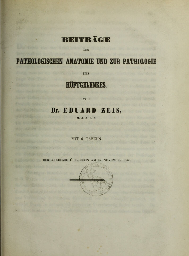 BEITRAGE ZUR PATHOLOGISCHEN ANATOMIE UND ZUR PATHOLOGIE i DES HÜFTGELENKES. VON Dr. EDUARD ZEIS, MIT 6 TAFELN. DER AKADEMIE ÜBERGEBEN AM 25. NOVEMBER 1847.