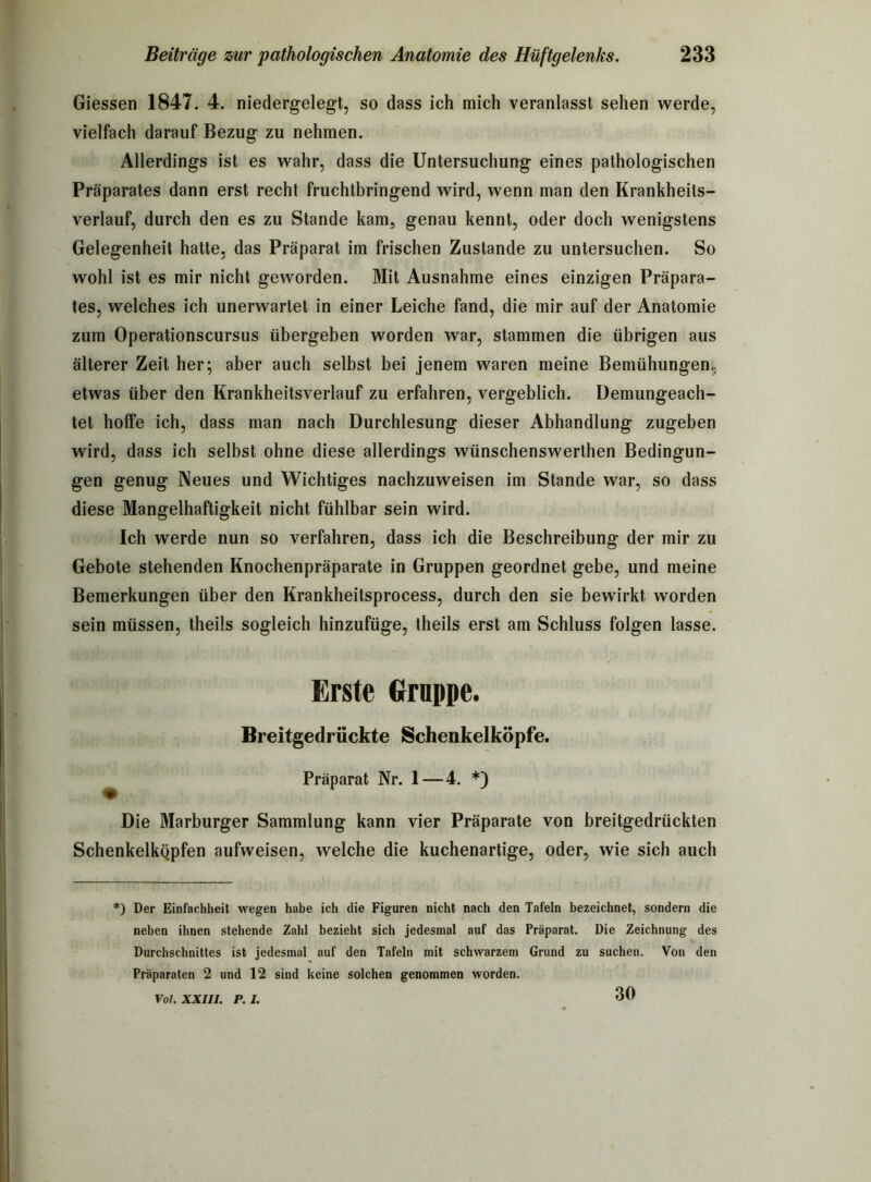 Giessen 1847. 4. niedergelegt, so dass ich mich veranlasst sehen werde, vielfach darauf Bezug zu nehmen. Allerdings ist es wahr, dass die Untersuchung eines pathologischen Präparates dann erst recht fruchtbringend wird, wenn man den Krankheits- verlauf, durch den es zu Stande kam, genau kennt, oder doch wenigstens Gelegenheit hatte, das Präparat im frischen Zustande zu untersuchen. So wohl ist es mir nicht geworden. Mit Ausnahme eines einzigen Präpara- tes, welches ich unerwartet in einer Leiche fand, die mir auf der Anatomie zum Operationscursus übergeben worden war, stammen die übrigen aus älterer Zeit her; aber auch selbst bei jenem waren meine Bemühungen., etwas über den Krankheitsverlauf zu erfahren, vergeblich. Demungeach- tet hoffe ich, dass man nach Durchlesung dieser Abhandlung zugeben wird, dass ich selbst ohne diese allerdings wünschenswerthen Bedingun- gen genug Neues und Wichtiges nachzuweisen im Stande war, so dass diese Mangelhaftigkeit nicht fühlbar sein wird. Ich werde nun so verfahren, dass ich die Beschreibung der mir zu Gebote stehenden Knochenpräparate in Gruppen geordnet gebe, und meine Bemerkungen über den Krankheitsprocess, durch den sie bewirkt worden sein müssen, theils sogleich hinzufüge, theils erst am Schluss folgen lasse. Erste Grnppe. Breitgedrückte Schenkelköpfe. Präparat Nr. 1—4. *) Die Marburger Sammlung kann vier Präparate von breitgedrückten Schenkelkqpfen aufweisen, welche die kuchenartige, oder, wie sich auch *) Der Einfachheit wegen habe ich die Figuren nicht nach den Tafeln bezeichnet, sondern die neben ihnen stehende Zahl bezieht sich jedesmal auf das Präparat. Die Zeichnung des Durchschnittes ist jedesmal auf den Tafeln mit schwarzem Grund zu suchen. Von den Präparaten 2 und 12 sind keine solchen genommen worden. Vol. XXIII. P. I. 30