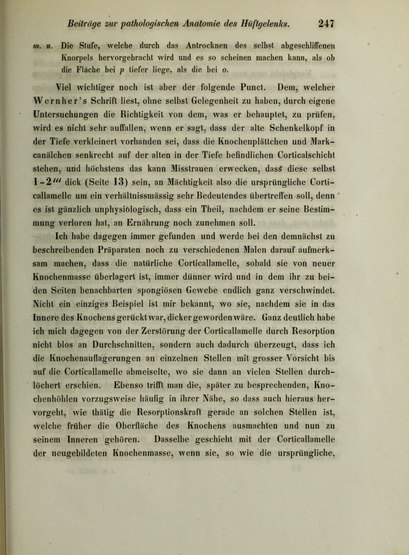 m. n. Die Stufe, welche durch das Antrocknen des selbst abgeschliffenen Knorpels hervorgebracht wird und es so scheinen machen kann, als ob die Fläche bei p tiefer liege, als die bei o. Viel wichtiger noch ist aber der folgende Punct. Dem, welcher Wernher’s Schrift liest, ohne selbst Gelegenheit zu haben, durch eigene Untersuchungen die Richtigkeit von dem, was er behauptet, zu prüfen, wird es nicht sehr auffallen, wenn er sagt, dass der alte Schenkelkopf in der Tiefe verkleinert vorhanden sei, dass die Knochenplättchen und Mark- canälchen senkrecht auf der alten in der Tiefe befindlichen Corticalschicht stehen, und höchstens das kann Misstrauen erwecken, dass diese selbst 1 - 2 dick (Seite 13) sein, an Mächtigkeit also die ursprüngliche Corti- callamelle um ein verhältnissinässig sehr Bedeutendes übertreffen soll, denn es ist gänzlich unphysiölogisch, dass ein Theil, nachdem er seine Bestim- mung verloren hat, an Ernährung noch zunehmen soll. Ich habe dagegen immer gefunden und werde bei den demnächst zu beschreibenden Präparaten noch zu verschiedenen Malen darauf aufmerk- sam machen, dass die natürliche Corticallamelle, sobald sie von neuer Knochenmasse überlagert ist, immer dünner wird und in dem ihr zu bei- den Seiten benachbarten spongiösen Gewebe endlich ganz verschwindet. Nicht ein einziges Beispiel ist mir bekannt, wo sie, nachdem sie in das Innere des Knochens gerückt war, dicker geworden wäre. Ganz deutlich habe ich mich dagegen von der Zerstörung der Corticallamelle durch Resorption nicht blos an Durchschnitten, sondern auch dadurch überzeugt, dass ich die Knochenauflagerungen an einzelnen Stellen mit grosser Vorsicht bis auf die Corticallamelle abmeiselte, wo sie dann an vielen Stellen durch- löchert erschien. Ebenso trifft man die, später zu besprechenden, Kno- chenhöhlen vorzugsweise häufig in ihrer Nähe, so dass auch hieraus her- vorgeht, wie thätig die Resorptionskraft gerade an solchen Stellen ist, welche früher die Oberfläche des Knochens ausmachten und nun zu seinem Inneren gehören. Dasselbe geschieht mit der Corticallamelle der neugebildeten Knochenmasse, wenn sie, so wie die ursprüngliche,
