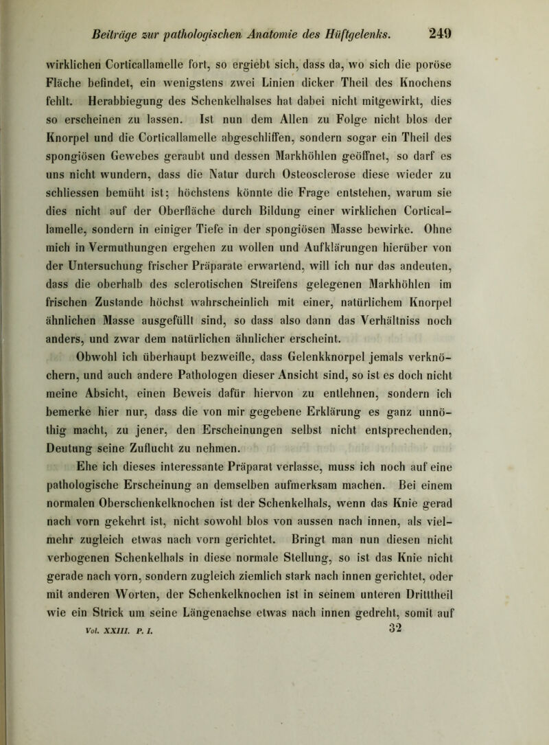 wirklichen Corticallamelle fort, so ergiebt sich, dass da, wo sich die poröse Fläche befindet, ein wenigstens zwei Linien dicker Theil des Knochens fehlt. Herabbiegung des Schenkelhalses hat dabei nicht mitgewirkt, dies so erscheinen zu lassen. Ist nun dem Allen zu Folge nicht blos der Knorpel und die Corticallamelle abgeschliffen, sondern sogar ein Theil des spongiösen Gewebes geraubt und dessen Markhöhlen geöffnet, so darf es uns nicht wundern, dass die Natur durch Osteosclerose diese wieder zu schliessen bemüht ist; höchstens könnte die Frage entstehen, warum sie dies nicht auf der Oberfläche durch Bildung einer wirklichen Cortical- lamelle, sondern in einiger Tiefe in der spongiösen Masse bewirke. Ohne mich in Vermuthungen ergehen zu wollen und Aufklärungen hierüber von der Untersuchung frischer Präparate erwartend, will ich nur das andeuten, dass die oberhalb des sclerotischen Streifens gelegenen Markhöhlen im frischen Zustande höchst wahrscheinlich mit einer, natürlichem Knorpel ähnlichen Masse ausgefüllt sind, so dass also dann das Verhältniss noch anders, und zwar dem natürlichen ähnlicher erscheint. Obwohl ich überhaupt bezweifle, dass Gelenkknorpel jemals verknö- chern, und auch andere Pathologen dieser Ansicht sind, so ist es doch nicht meine Absicht, einen Beweis dafür hiervon zu entlehnen, sondern ich bemerke hier nur, dass die von mir gegebene Erklärung es ganz unnö- thig macht, zu jener, den Erscheinungen selbst nicht entsprechenden, Deutung seine Zuflucht zu nehmen. Ehe ich dieses interessante Präparat verlasse, muss ich noch auf eine pathologische Erscheinung an demselben aufmerksam machen. Bei einem normalen Oberschenkelknochen ist der Schenkelhals, wenn das Knie gerad nach vorn gekehrt ist, nicht sowohl blos von aussen nach innen, als viel- mehr zugleich etwas nach vorn gerichtet. Bringt man nun diesen nicht verbogenen Schenkelhals in diese normale Stellung, so ist das Knie nicht gerade nach vorn, sondern zugleich ziemlich stark nach innen gerichtet, oder mit anderen Worten, der Schenkelknochen ist in seinem unteren Dritttheil wie ein Strick um seine Längenachse etwas nach innen gedreht, somit auf 32 Vol. XXIII. P. I.