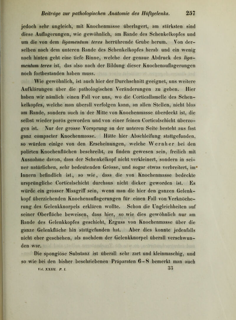 jedoch sehr ungleich, mit Knochenmasse überlagert, am stärksten sind diese Auflagerungen, wie gewöhnlich, am Rande des Schenkelkopfes und um die von dem ligamentum teres herrührende Grube herum. Von der- selben nach dem unteren Rande des Schenkelkopfes herab und ein wenig nach hinten geht eine tiefe Rinne, welche der genaue Abdruck des liga- mentum teres ist, das also nach der Bildung dieser Knochenauflagerungen noch fortbestanden haben muss. Wie gewöhnlich, ist auch hier der Durchschnitt geeignet, uns weitere Aufklärungen über die pathologischen Veränderungen zu geben. Hier haben wir nämlich einen Fall vor uns, wo die Corticallamelle des Schen- kelkopfes, welche man überall verfolgen kann, an allen Stellen, nicht blos am Rande, sondern auch in der Mitte von Knochenmasse überdeckt ist, die selbst wieder porös geworden und von einer feinen Corticalschicht überzo- gen ist. Nur der grosse Vorsprung an der unteren Seite besteht aus fast ganz compacter Knochenmasse. Hätte hier Abschleifung stattgefunden, so würden einige von den Erscheinungen, welche Wernher bei den polirten Knochenflächen beschreibt, zu finden gewesen sein, freilich mit Ausnahme davon, dass der Schenkelkopf nicht verkleinert, sondern in sei- ner natürlichen, sehr bedeutenden Grösse, und sogar etwas verbreitert, im* Innern befindlich ist, so wie, dass die von Knochenmasse bedeckte ursprüngliche Corticalschicht durchaus nicht dicker geworden ist. Es würde ein grosser Missgriff sein, wenn man die hier den ganzen Gelenk- kopf überziehenden Knochenauflagerungen für einen Fall von Verknöche- rung des Gelenkknorpels erklären wollte. Schon die Ungleichheiten auf seiner Oberfläche beweisen, dass hier, so wie dies gewöhnlich nur am Rande des Gelenkkopfes geschieht, Erguss von Knochenmasse über die ganze Gelenkfläche hin stattgefunden hat. Aber dies konnte jedenfalls nicht eher geschehen, als nachdem der Gelenkknorpel überall verschwun- den war. Die spongiöse Substanz ist überall sehr zart und kleinmaschig, und so wie bei den bisher beschriebenen Präparaten 6-8 bemerkt man auch 33 Vol. XXIII. P. I.