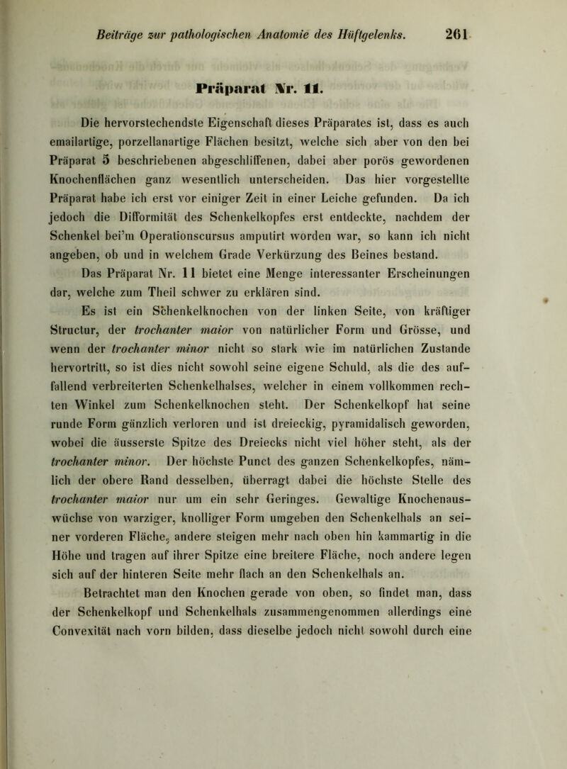 Präparat Yr. 11. Die hervorstechendste Eigenschaft dieses Präparates ist, dass es auch emailartige, porzellanartige Flächen besitzt, welche sich aber von den bei Präparat 5 beschriebenen abgeschliffenen, dabei aber porös gewordenen Knochenflächen ganz wesentlich unterscheiden. Das hier vorgestellte Präparat habe ich erst vor einiger Zeit in einer Leiche gefunden. Da ich jedoch die Difformität des Schenkelkopfes erst entdeckte, nachdem der Schenkel bei’in Operationscursus amputirt worden war, so kann ich nicht angeben, ob und in welchem Grade Verkürzung des Beines bestand. Das Präparat Nr. 11 bietet eine Menge interessanter Erscheinungen dar, welche zum Theil schwer zu erklären sind. Es ist ein Schenkelknochen von der linken Seite, von kräftiger Structur, der trochanter maior von natürlicher Form und Grösse, und wenn der trochanter minor nicht so stark wie im natürlichen Zustande hervortritt, so ist dies nicht sowohl seine eigene Schuld, als die des auf- fallend verbreiterten Schenkelhalses, welcher in einem vollkommen rech- ten Winkel zum Schenkelknochen steht. Der Schenkelkopf hat seine runde Form gänzlich verloren und ist dreieckig, pyramidalisch geworden, wobei die äusserste Spitze des Dreiecks nicht viel höher steht, als der trochanter minor. Der höchste Punct des ganzen Schenkelkopfes, näm- lich der obere Rand desselben, überragt dabei die höchste Stelle des trochanter maior nur um ein sehr Geringes. Gewaltige Knochenaus- wüchse von warziger, knolliger Form umgeben den Schenkelhals an sei- ner vorderen Fläche, andere steigen mehr nach oben hin kammartig in die Höhe und tragen auf ihrer Spitze eine breitere Fläche, noch andere legen sich auf der hinteren Seite mehr flach an den Schenkelhals an. Betrachtet man den Knochen gerade von oben, so findet man, dass der Schenkelkopf und Schenkelhals zusammengenommen allerdings eine Convexität nach vorn bilden, dass dieselbe jedoch nicht sowohl durch eine