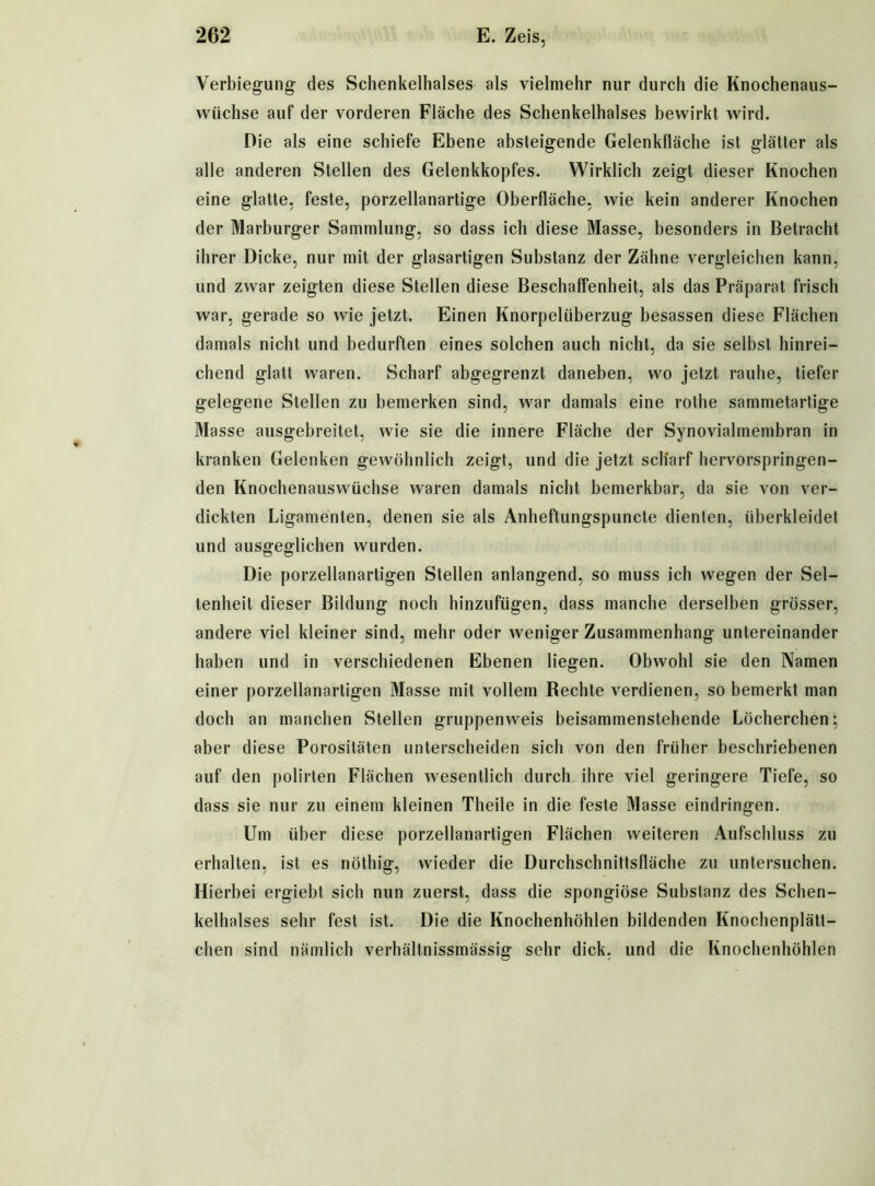 Verbiegung- des Schenkelhalses als vielmehr nur durch die Knochenaus- wüchse auf der vorderen Fläche des Schenkelhalses bewirkt wird. Die als eine schiefe Ebene absteigende Gelenkfläche ist glätter als alle anderen Stellen des Gelenkkopfes. Wirklich zeigt dieser Knochen eine glatte, feste, porzellanartige Oberfläche, wie kein anderer Knochen der Marburger Sammlung, so dass ich diese Masse, besonders in Betracht ihrer Dicke, nur mit der glasartigen Substanz der Zähne vergleichen kann, und zwar zeigten diese Stellen diese Beschaffenheit, als das Präparat frisch war, gerade so wie jetzt. Einen Knorpelüberzug besassen diese Flächen damals nicht und bedurften eines solchen auch nicht, da sie selbst hinrei- chend glatt waren. Scharf abgegrenzt daneben, wo jetzt rauhe, tiefer gelegene Stellen zu bemerken sind, war damals eine rothe sammetartige Masse ausgebreitet, wie sie die innere Fläche der Synovialmembran in kranken Gelenken gewöhnlich zeigt, und die jetzt scharf hervorspringen- den Knochenauswüchse waren damals nicht bemerkbar, da sie von ver- dickten Ligamenten, denen sie als Anheftungspuncte dienten, überkleidet und ausgeglichen wurden. Die porzellanartigen Stellen anlangend, so muss ich wegen der Sel- tenheit dieser Bildung noch hinzufügen, dass manche derselben grösser, andere viel kleiner sind, mehr oder weniger Zusammenhang untereinander haben und in verschiedenen Ebenen liegen. Obwohl sie den Namen einer porzellanartigen Masse mit vollem Rechte verdienen, so bemerkt man doch an manchen Stellen gruppenweis beisammenstehende Löcherchen; aber diese Porositäten unterscheiden sich von den früher beschriebenen auf den polirten Flächen wesentlich durch ihre viel geringere Tiefe, so dass sie nur zu einem kleinen Theile in die feste Masse eindringen. Um über diese porzellanartigen Flächen weiteren Aufschluss zu erhalten, ist es nöthig, wieder die Durchschnittsfläche zu untersuchen. Hierbei ergiebt sich nun zuerst, dass die spongiöse Substanz des Schen- kelhalses sehr fest ist. Die die Knochenhöhlen bildenden Knochenplätt- chen sind nämlich verhältnissmässig sehr dick, und die Knochenhöhlen