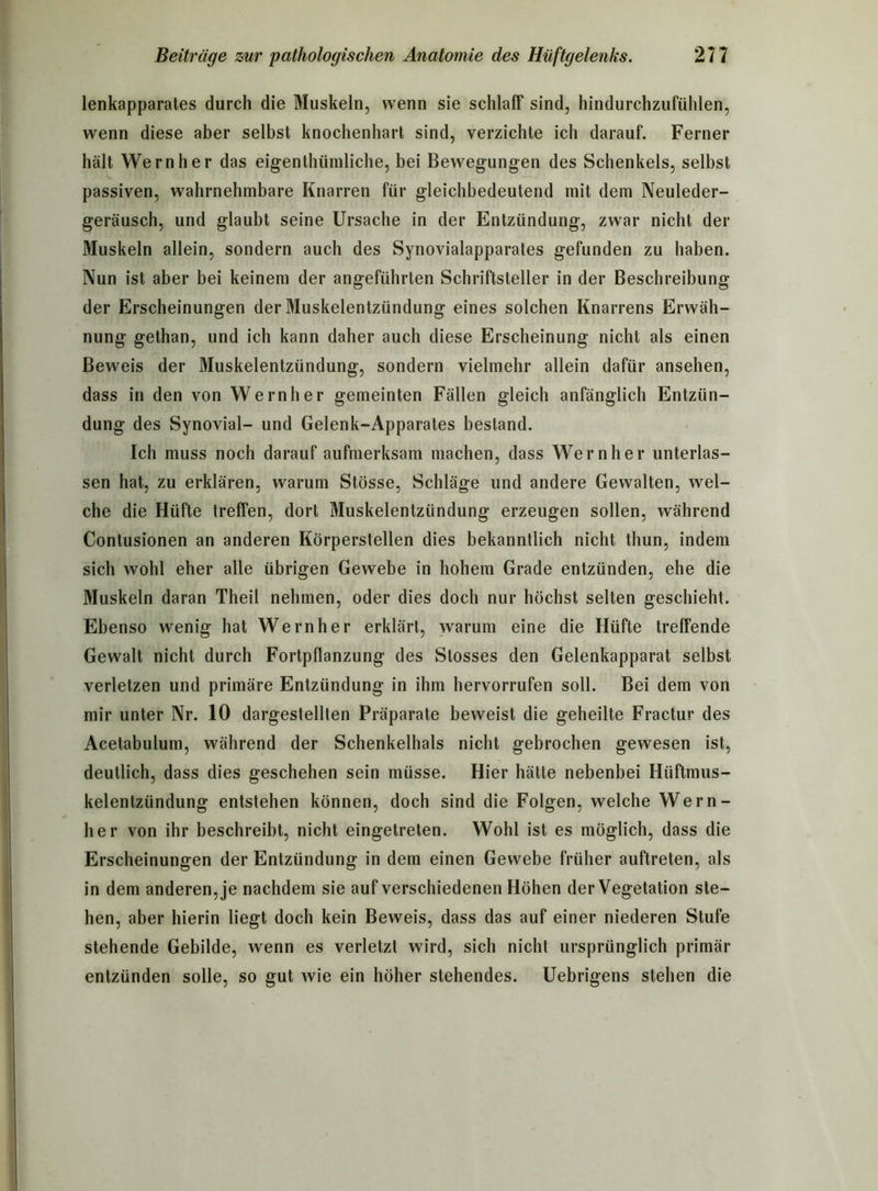 lenkapparates durch die Muskeln, wenn sie schlaff sind, hindurchzufühlen, wenn diese aber selbst knochenhart sind, verzichte ich darauf. Ferner hält Wern her das eigenthümliche, bei Bewegungen des Schenkels, selbst passiven, wahrnehmbare Knarren für gleichbedeutend mit dem Neuleder- geräusch, und glaubt seine Ursache in der Entzündung, zwar nicht der Muskeln allein, sondern auch des Synovialapparates gefunden zu haben. Nun ist aber bei keinem der angeführten Schriftsteller in der Beschreibung der Erscheinungen der Muskelentzündung eines solchen Knarrens Erwäh- nung gethan, und ich kann daher auch diese Erscheinung nicht als einen Beweis der Muskelentzündung, sondern vielmehr allein dafür ansehen, dass in den von Wernher gemeinten Fällen gleich anfänglich Entzün- dung des Synovial- und Gelenk-Apparates bestand. Ich muss noch darauf aufmerksam machen, dass Wernher unterlas- sen hat, zu erklären, warum Stösse, Schläge und andere Gewalten, wel- che die Hüfte treffen, dort Muskelentzündung erzeugen sollen, während Contusionen an anderen Körperstellen dies bekanntlich nicht thun, indem sich wohl eher alle übrigen Gewebe in hohem Grade entzünden, ehe die Muskeln daran Theil nehmen, oder dies doch nur höchst selten geschieht. Ebenso wenig hat Wernher erklärt, warum eine die Hüfte treffende Gewalt nicht durch Fortpflanzung des Stosses den Gelenkapparat selbst verletzen und primäre Entzündung in ihm hervorrufen soll. Bei dem von mir unter Nr. 10 dargestellten Präparate beweist die geheilte Fractur des Acetabulum, während der Schenkelhals nicht gebrochen gewesen ist, deutlich, dass dies geschehen sein müsse. Hier hätte nebenbei Hüftmus- kelentziindung entstehen können, doch sind die Folgen, welche Wern- her von ihr beschreibt, nicht eingetreten. Wohl ist es möglich, dass die Erscheinungen der Entzündung in dem einen Gewebe früher auftreten, als in dem anderen, je nachdem sie auf verschiedenen Höhen der Vegetation ste- hen, aber hierin liegt doch kein Beweis, dass das auf einer niederen Stufe stehende Gebilde, wenn es verletzt wird, sich nicht ursprünglich primär entzünden solle, so gut wie ein höher stehendes. Uebrigens stehen die