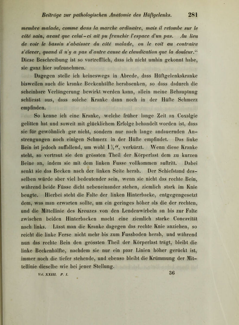 membre malade, comme dans la marche ordinaire, mais il retombe sur le cöte sain, avant que celui - ci ait pu franchir Vespace d'un pas. Au lieu de voir le bassin s’abaisser du cöte malade, on le voit au contraire s’elever, quand il n’y a pas d'autre cause de claudication que la douleur.u Diese Beschreibung ist so vortrefflich, dass ich nicht umhin gekonnt habe, sie ganz hier aufzunehmen. Dagegen stelle ich keineswegs in Abrede, dass Hüftgelenkskranke bisweilen auch die kranke Beckenhälfte herabsenken, so dass dadurch die scheinbare Verlängerung bewirkt werden kann, allein meine Behauptung schliesst aus, dass solche Kranke dann noch in der Hüfte Schmerz empfinden. So kenne ich eine Kranke, welche früher lange Zeit an Coxalgie gelitten hat und soweit mit glücklichem Erfolge behandelt worden ist, dass sie für gewöhnlich gar nicht, sondern nur nach lange andauernden An- strengungen noch einigen Schmerz in der Hüfte empfindet. Das linke Bein ist jedoch auffallend, um wohl l1/,, verkürzt. Wenn diese Kranke steht, so vertraut sie den grössten Theil der Körperlast dem zu kurzen Beine an, indem sie mit dem linken Fusse vollkommen auftritt. Dabei senkt sie das Becken nach der linken Seite herab. Der Schiefstand des- selben würde aber viel bedeutender sein, wenn sie nicht das rechte Bein, während beide Füsse dicht nebeneinander stehen, ziemlich stark im Knie beugte. Hierbei steht die Falte der linken Hinterbacke, entgegengesetzt dem, was man erwarten sollte, um ein geringes höher als die der rechten, und die Mittellinie des Kreuzes von den Lendenwirbeln an bis zur Falte zwischen beiden Hinterbacken macht eine ziemlich starke Concavität nach links. Lässt man die Kranke dagegen das rechte Knie anziehen, so reicht die linke Ferse nicht mehr bis zum Fussboden herab, und während nun das rechte Bein den grössten Theil der Körperlast trägt, bleibt die linke Beckenhälfle, nachdem sie nur ein paar Linien höher gerückt ist, immer noch die tiefer stehende, und ebenso bleibt die Krümmung der Mit- tellinie dieselbe wie bei jener Stellung. Vol. XXIII. p. i. 36