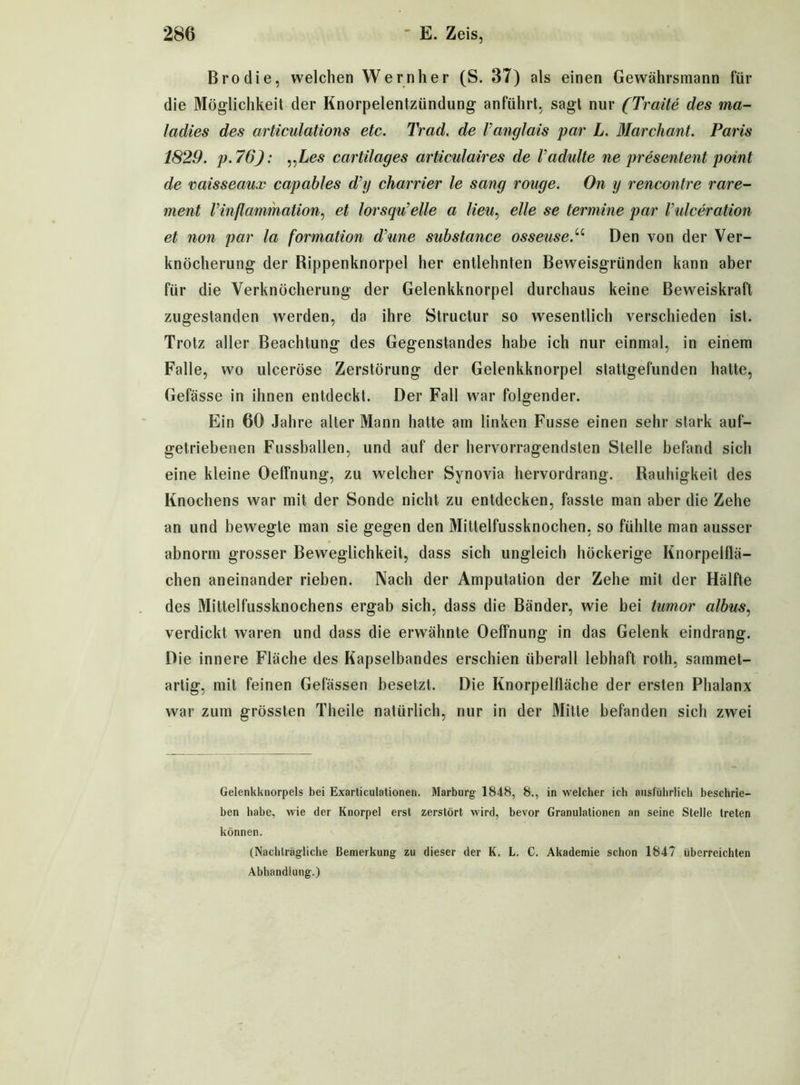 Brodie, welchen Wernher (S. 37) als einen Gewährsmann für die Möglichkeit der Knorpelentzündung anführt, sagt nur (Tratte des ma- ladies des articulations etc. Trad. de Vancjlais par L. Marchant. Paris 1829. p.76): „Les cartilages articulaires de Vadulte ne presentent point de vaisseaux capables d’tj charrier le sang rouge. On y rencontre rare- ment l’inflammation, et lorsqu’elle a Heu, eile se termine par Vulceration et non par la formation d'une substance osseuse.u Den von der Ver- knöcherung der Rippenknorpel her entlehnten Beweisgründen kann aber für die Verknöcherung der Gelenkknorpel durchaus keine Beweiskraft zugestanden werden, da ihre Structur so wesentlich verschieden ist. Trotz aller Beachtung des Gegenstandes habe ich nur einmal, in einem Falle, wo ulceröse Zerstörung der Gelenkknorpel stattgefunden halte, Gefässe in ihnen entdeckt. Der Fall war folgender. Ein 60 Jahre alter Mann hatte am linken Fusse einen sehr stark auf- getriebenen Fussballen, und auf der hervorragendsten Stelle befand sich eine kleine Oeffnung, zu welcher Synovia hervordrang. Rauhigkeit des Knochens war mit der Sonde nicht zu entdecken, fasste man aber die Zehe an und bewegte man sie gegen den Mittelfussknochen, so fühlte man ausser abnorm grosser Beweglichkeit, dass sich ungleich höckerige Knorpelflä- chen aneinander rieben. Nach der Amputation der Zehe mit der Hälfte des Mittelfussknochens ergab sich, dass die Bänder, wie bei tumor albus, verdickt waren und dass die erwähnte Oeffnung in das Gelenk eindrang. Die innere Fläche des Kapselbandes erschien überall lebhaft roth, saminet- artig, mit feinen Gelassen besetzt. Die Knorpellläche der ersten Phalanx war zum grössten Theile natürlich, nur in der Mitte befanden sich zwei Gelenkknorpels bei Exarticulationen. Marburg 18-48, 8., in welcher ich ausführlich beschrie- ben habe, wie der Knorpel erst zerstört wird, bevor Granulationen an seine Stelle treten können. (Nachträgliche Bemerkung zu dieser der K. L. C. Akademie schon 1847 überreichten Abhandlung.)