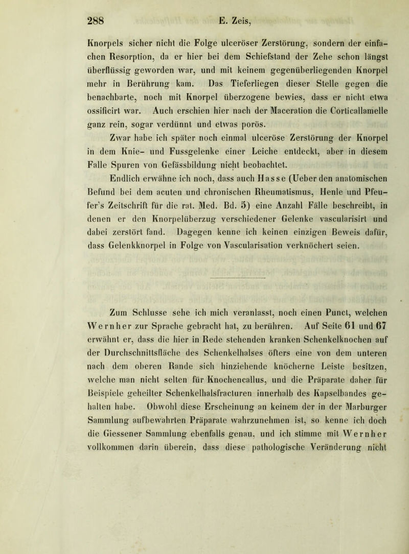 Knorpels sicher nicht die Folge ulceröser Zerstörung, sondern der einfa- chen Resorption, da er hier bei dem Schiefstand der Zehe schon längst überflüssig geworden war, und mit keinem gegenüberliegenden Knorpel mehr in Berührung kam. Das Tieferliegen dieser Stelle gegen die benachbarte, noch mit Knorpel überzogene bewies, dass er nicht etwa ossificirt war. Auch erschien hier nach der Maceration die Corticallamelle ganz rein, sogar verdünnt und etwas porös. Zwar habe ich später noch einmal ulceröse Zerstörung der Knorpel in dem Knie- und Fussgelenke einer Leiche entdeckt, aber in diesem Falle Spuren von Gefässbildung nicht beobachtet. Endlich erwähne ich noch, dass auch Hasse (Ueber den anatomischen Befund bei dem acuten und chronischen Rheumatismus, Henle und Pfeu- fer’s Zeitschrift für die rat. Med. Bd. 5) eine Anzahl Fälle beschreibt, in denen er den Knorpelüberzug verschiedener Gelenke vascularisirt und dabei zerstört fand. Dagegen kenne ich keinen einzigen Beweis dafür, dass Gelenkknorpel in Folge von Vascularisation verknöchert seien. Zum Schlüsse sehe ich mich veranlasst, noch einen Punct, welchen Wern her zur Sprache gebracht hat, zu berühren. Auf Seite 61 und 67 erwähnt er, dass die hier in Rede stehenden kranken Schenkelknochen auf der Durchschnittsfläche des Schenkelhalses öfters eine von dem unteren nach dem oberen Rande sich hinziehende knöcherne Leiste besitzen, welche man nicht selten für Knochencallus, und die Präparate daher für Beispiele geheilter Schenkelhalsfracturen innerhalb des Kapselbandes ge- halten habe. Obwohl diese Erscheinung an keinem der in der Marburger Sammlung aufbewahrten Präparate wahrzunehmen ist, so kenne ich doch die Giessener Sammlung ebenfalls genau, und ich stimme mit Wern her vollkommen darin überein, dass diese pathologische Veränderung nicht