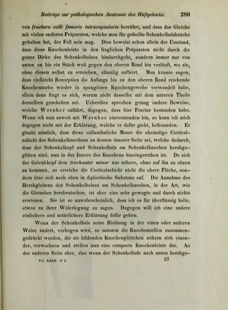 von fractura colli femoris intracapsularis herrührt, und dass das Gleiche mit vielen anderen Präparaten, welche man für geheilte Schenkelhalsbrüche gehalten hat, der Fall sein mag. Dies beweist schon allein der Umstand, dass diese Knochenleiste in den fraglichen Präparaten nicht durch die ganze Dicke des Schenkelhalses hindurchgeht, sondern immer nur von unten an bis ein Stück weit gegen den oberen Rand hin verläuft, wo sie, ohne diesen selbst zu erreichen, allmälig aufhört. Man könnte sagen, dass vielleicht Resorption die Anfangs bis an den oberen Rand reichende Knochennarbe wieder in spongiöses Knochengewebe verwandelt habe, allein dann fragt es sich, warum nicht dasselbe mit dem unteren Theile derselben geschehen sei. Ueberdies sprechen genug andere Beweise, welche Wernher anführt, dagegen, dass hier Fractur bestanden habe. Wenn ich nun soweit mit Wernher einverstanden bin, so kann ich mich dagegen nicht mit der Erklärung, welche er dafür giebt, befreunden. Er glaubt nämlich, dass diese callusähnliche Masse die ehemalige Cortical- schicht des Schenkelknochens an dessen innerer Seite sei, welche dadurch, dass der Schenkelkopf und Schenkelhals am Schenkelknochen herabge- glitten sind, nun in das Innere des Knochens hineingerathen ist. Da sich der Gelenkkopf dem trochanter minor nur nähere, ohne auf ihn zu sitzen zu kommen, so erreiche die Corticalschicht nicht die obere Fläche, son- dern löse sich nach oben in diploetische Substanz auf. Die Annahme des Herabgleitens des Schenkelhalses am Schenkelknochen, in der Art, wie die Gletscher herabrutschen, ist aber eine sehr gewagte und durch nichts erwiesen. Sie ist so unwahrscheinlich, dass ich es für überflüssig halte, etwas zu ihrer Widerlegung zu sagen. Dagegen will ich eine andere einfachere und natürlichere Erklärung dafür geben. Wenn der Schenkelhals seine Richtung in der einen oder anderen Weise ändert, verbogen wird, so müssen die Knochenzellen zusammen- gedrückt werden, die sie bildenden Knochenplättchen nähern sich einan- der, verwachsen und stellen nun eine compacte Knochenleiste dar. An der anderen Seite aber, also wenn der Schenkelhals nach unten herabge- 37 Vol. XXIII. P. I.