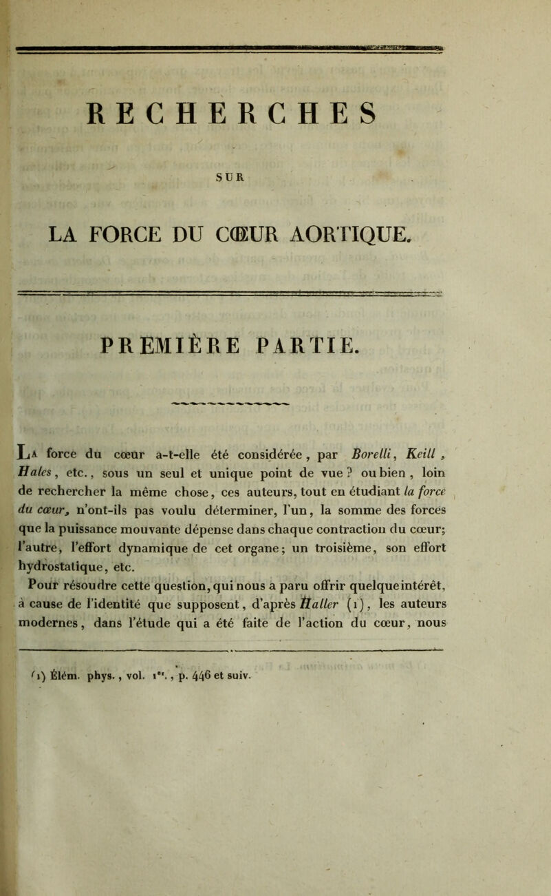 SUR LA FORCE DU C(EUR AORTIQUE. PREMIÈRE PARTIE. La force du cœur a-t-elle été considérée, par Borelli^ Keill , Haies, etc., sous un seul et unique point de vue ? ou bien , loin de rechercher la même chose, ces auteurs, tout en étudiant la force du cœur, n’ont-ils pas voulu déterminer, l’un, la somme des forces que la puissance mouvante dépense dans chaque contraction du cœur; l’autre, l’effort dynamique de cet organe; un troisième, son effort hydrostatique, etc. Pour résoudre cette question, qui nous a paru offrir quelque intérêt, à cause de l’identité que supposent, d’après (i), les auteurs modernes, dans l’étude qui a été faite de l’action du cœur, nous