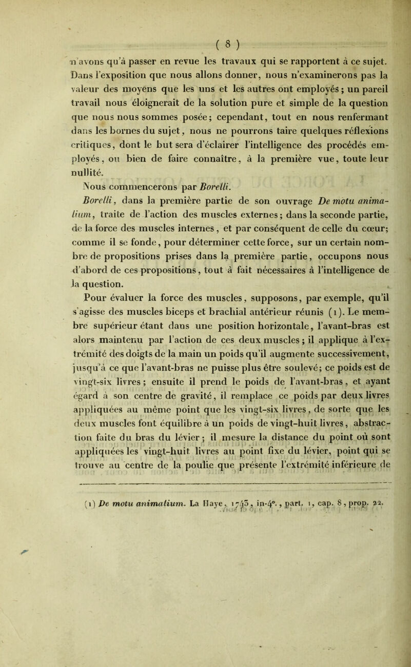 n avons qu’à passer en revue les travaux qui se rapportent à ce sujet. Dans l’exposition que nous allons donner, nous n’examinerons pas la valeur des moyens que les uns et les autres ont employés ; un pareil travail nous éloignerait de la solution pure et simple de la question que nous nous sommes posée; cependant, tout en nous renfermant dans les bornes du sujet, nous ne pourrons taire quelques réflexions critiques, dont le but sera d’éclairer l’intelligence des procédés em- ployés , ou bien de faire connaître, à la première vue, toute leur nullité. Nous commencerons par Borelli. Borelli, dans la première partie de son ouvrage Demotuanima- lium, traite de l’action des muscles externes; dans la seconde partie, de la force des muscles internes, et par conséquent de celle du cœur; comme il se fonde, pour déterminer cette force, sur un certain nom- bre de propositions prises dans la première partie, occupons nous d’abord de ces propositions, tout à fait nécessaires à l’intelligence de la question. Pour évaluer la force des muscles, supposons, par exemple, qu’il s’agisse des muscles biceps et brachial antérieur réunis (i). Le mem- bre supérieur étant dans une position horizontale, l’avant-bras est alors maintenu par l’action de ces deux muscles ; il applique à l’ex- trémité des doigts de la main un poids qu’il augmente successivement, jusqu’à ce que l’avant-bras ne puisse plus être soulevé; ce poids est de vingt-six livres ; ensuite il prend le poids de l’avant-bras, et ayant égard à son centre de gravité, il remplace ce poids par deux livres appliquées au même point que les vingt-six livres, de sorte que les deux muscles font équilibre à un poids de vingt-huit livres, abstrac- tion faite du bras du lévier ; il mesure la distance du point où sont appliquées les vingt-huit livres au point fixe du lévier, point qui se trouve au centre de la poulie que présente l’extrémité inférieure de