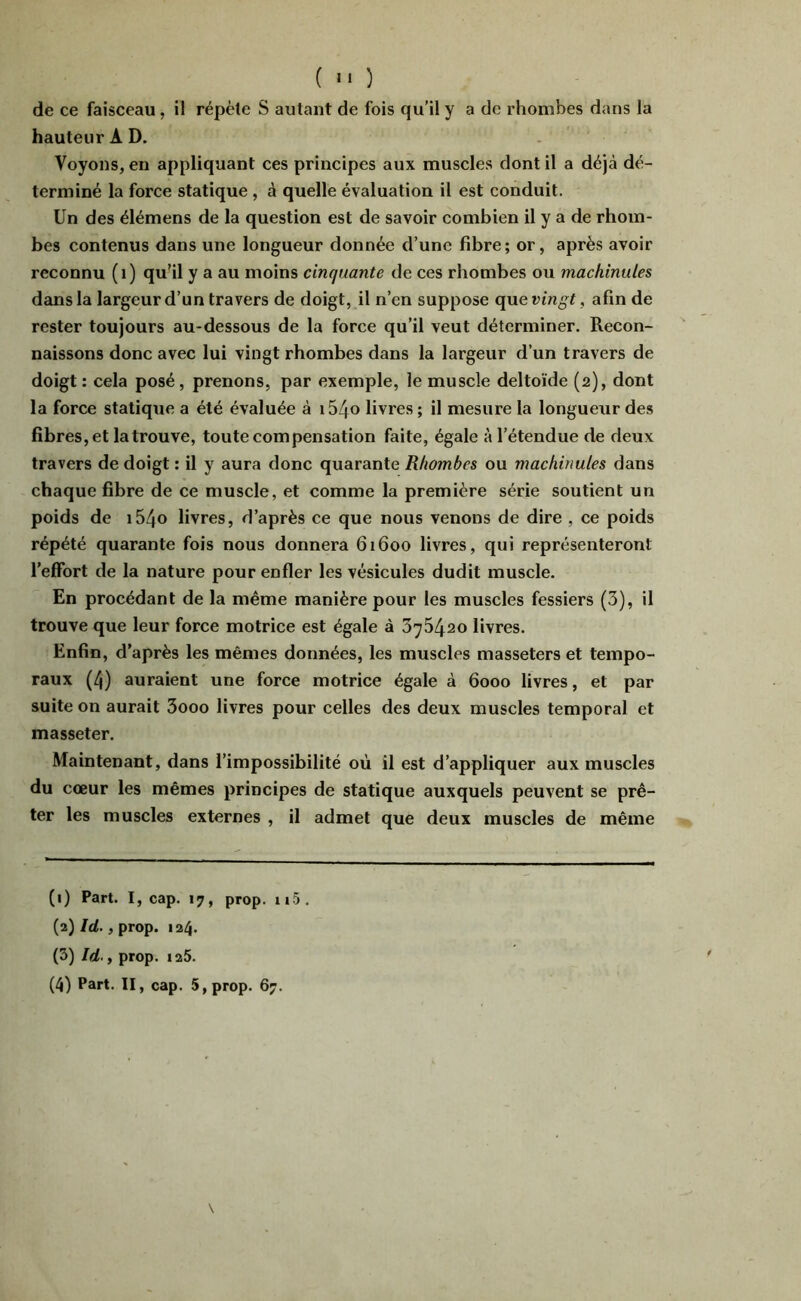 de ce faisceau, il répète S autant de fois qu’il y a de rhombes dans la hauteur A D. Voyons, en appliquant ces principes aux muscles dont il a déjà dé- terminé la force statique , à quelle évaluation il est conduit. Un des élémens de la question est de savoir combien il y a de rhom- bes contenus dans une longueur donnée d’une fibre ; or, après avoir reconnu (i) qu'il y a au moins cinquante de ces rhombes ou machinales dans la largeur d’un travers de doigt, il n’en suppose (\ue vingt, afin de rester toujours au-dessous de la force qu’il veut déterminer. Recon- naissons donc avec lui vingt rhombes dans la largeur d’un travers de doigt : cela posé, prenons, par exemple, le muscle deltoïde (2), dont la force statique a été évaluée à i54« livres ; il mesure la longueur des fibres, et la trouve, toute compensation faite, égale à l’étendue de deux travers de doigt : il y aura donc quarante Rhombes ou machinales dans chaque fibre de ce muscle, et comme la première série soutient un poids de i54o livres, d’après ce que nous venons de dire , ce poids répété quarante fois nous donnera 61600 livres, qui représenteront l’effort de la nature pour enfler les vésicules dudit muscle. En procédant de la même manière pour les muscles fessiers (3), il trouve que leur force motrice est égale à 376420 livres. Enfin, d’après les mêmes données, les muscles masseters et tempo- raux (4) auraient une force motrice égale à 6000 livres, et par suite on aurait 3ooo livres pour celles des deux muscles temporal et masseter. Maintenant, dans l’impossibilité où il est d’appliquer aux muscles du cœur les mêmes principes de statique auxquels peuvent se prê- ter les muscles externes , il admet que deux muscles de même (1) Part. I, cap. 17, prop. ii5. (2) /rf., prop. 124. (3) Id.y prop. ia5.