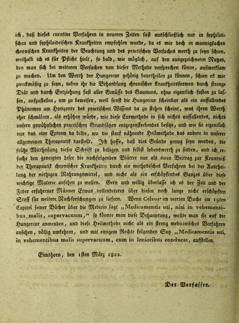 , ba0 biefeö curaftbc SSerfa^rcn in neueren 3««^«« öu^fc^Iie^lic^ nur in f^p^iliti« (eben unb f9pb‘*0‘öeif(ben :^rnnf§eifen empfohlen würbe, ba eö mir boeb in monnigfacben ^ronifeben ^ranf^eifen ber 93ead^fung unb beö praefifeben SSerfu^eS werf§ ju fepn febien, we^balb i^ ei für ^pid^f hielt, fo 6atb, wie moglidb, nuf ben auögejeiebnefen 9?uhen, ben man bei weiteren SSerfu^en bon biefer 5)tefhobe berfpreeben fonne, aufmerffam ju ma^en. Um ben Sßerth ber ^ungercur gehörig beurfheilen ju fönnen, f(bien e$ mir jweefmdpig ju fepn, neben i^r bie 95ehanblung (bronif^er Äranfheitßformen bur^ prenge S)idf unb bur<b Snfsiehung föp aller ©enöffe bed ©aumenö, ohne eigcntli^ fapen 5u laf# fen, aufjupellen, um ju beweifen, weil fonP bie ipungerrur f^einbar ol6 ein auffatlenbeö 5>hdnomcn am jporijonte beö practif^en ^BiffenS ba ju pchen fd^eint, wal ihten Sßerfh eher fibmdlern, alö erhöhen würbe, wie biefe Surmefhobe in p(b niebfö auffallenbeö, ni^tö unfern gewöhnlichen practifdhen ©runbfa6en entgegenffrebenbeö bephe< unb wie fie eigenrli(b nur baö eine ©jrfrem ba bilbe, wo bie Parf ndhrenbe ^eilmefhobe baS anbere in unferer allgemeinen 5herapeufi! barpellf« h^ffe, bap bieö ©rönbe genug fepn werben, bie frühe ?ERiftheilung biefer 0<brifü 5U billigen unb felbp lobenäwerfh 5U pnben, unb ich,er^ fliehe ben geneigten iefer bie na^folgenben 95ldffer nur alö einen 95eitrag jur ^enntnip ber 5hetflpeutif ehronifcher jlranfheifen burdE) ein methobif4)eö 33erfahren bei ber 3(u6fheis limg ber nothigen DZahrungömitfel, unb ni(|t alö ein erfchopfenbe^ ©anjeö über biefe wichtige ?i}iaferie anfehen ju wollen, ©ern unb willig überla^e ich eS ber 3e^t unb ber ^eber erfahrener CÜidnncr ©fwas bollenbetereä über biefen noi^ lange ni^t erfchopften 0fOp für weitere.DZachforf^ungen 511 liefern, S5>enn Celsus* im Pierfen 93u4)e im i9ten Sapifel feiner SÖücher über bie ?0Zebicin fagt „ Medicamentis uti, nisi in vehementi- bus.malis, supervaeuumfo fbnnte man biefe 23chaupfung, wollte man pe auf bie ypungercur anwenben, unb biefe ipeilmefhobe nidEyt alö ein Preng mebicinif^eö SSerfahren anfehen, bollig umfehren, unb mit einigem Ülei^fe folgenben 0aö „Medicamentis uti, in vehementibus malis supervaeuum, cum in lenioribus conducat, aufPellen. ©Imöhorn, ben ipen 9?idrj 1822. 5Der SBerfaffer,