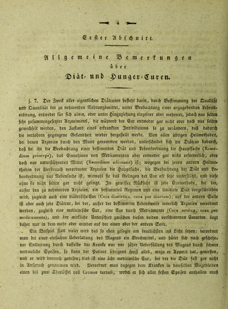 (^cflec h { 6) n i t t ^(rigemeitte S3emerfuttö^it über :Diat' unt> ipunGctJ = (yurem §. 7. Der Sweef alter eigentlichen Didtcuven befteht barm, burch S5e(timmung ber S.ualitdt unb Sluantitdt ber ju nebmenben 9^al)rung§mittel, unter ^Beobachtung einer anjugebenben ßeben^s orbnung, entireber für [ich aütin, ober unter c^injujiebung einjelner ober mehrerer, jcboch nur feiten fchr jufammengefe^ter 2lrjneimittel,' bie mdhrenb ber 6ur entmeber gar nicht ober bo^ nur feiten genje^felt werben, ben 3ujtanb eines erfranften SnbioibuumS fo ju oerdnbern, bag babur^ bie oerlohren gegangene ©efunbheit wieber h«ic9cjtellt werbe. S3on allen übrigen c^eilmethoben, bei benen Qlrjneicn burdh ben 9JJunb genommen werben, unterfcheibet ftch bie Didtcur baburch, ba^ bei ihr bie Beobachtung einer beftimmten Didt unb ßebenSorbnung bie v^au})tfachc (Reme- dium princeps), baS ßinnehmen oon fOtebicamenten aber entweber gnr nicht erforberlich, ober bodh nur untcrjlühenbeS SJlittel (Remedium adiunans) i|t; wogegen bei jenen anbern .^eitme« thoben ber Verbrauch oerorbneter ^frjneien bie .^auptfache, bie Beobadhtung ber Didt unb 8es benSorbnung nur ^ftebenfachc ift, wiewohl fte baS ©elingen ber ßur oft fehr unterfriiht, unb biefe ohne fte nid;t feiten gar nicht gelingt, ^n- gewiffev 9iücffici}t ijt jebc (Surmethobe, bei ber, au^er ben ju nehmenben 2trjneicn, ein beftimmteS Stegimen unb eine limitirtc Didt borgefchrieben wirb, jugletch auch eine bidtetifcheßur (Cuia diaeteiica, cura per diaeiaiii); auf ber anbem ©eite ijt aber auch jebe Didtcur, bei ber, auf er ber beflimmtcn gebenSweife innerlich 2trjneien oerorbnet werben, juglcich eine mebicinifdje Sur, eine Sur burch SKebicamente (Cura ujedua,' ctira per niedicanienta), imb ber wirfliche Untcifchieb 5wifchen biefen beiben oerfi^icbencn Surarten liegt bal;er nur in bem mehr ober minber auf ber einen ober ber anbern ©eite. * Sin Beifpiel {latt oicler wirb baS fo eben gefügte am bcutlidhftcn inS Sicht fe^en: oerorbnet man bei einer einfad^en Uebcriabung beS 9)tagenS ein Brechmittel, unb hütet fich nach gefchehes ner Sntleerung burd) baffelbc ber Äranfc nur oor jdher UeberfüUung beS 5}?agenS burdh fchwer »erbauliche ©peifen, fo fann ber 5)atient übrigens fonfr ulleS, woju er 2lppetit h«t/ geniefen, unb er wirb bennod; genefen; bieS ijt eine acht mebicinifd)e Sur, bei ber bie Didt faft gar nidht in 2lnfpruch genommen wirb. Berorbnet man bagegen bem .^ranfen in bemfelben 5Jtagenlciben einen bis jwei ii^heetbffel poll Cremor tartari, wobei er ftd; aller fejten ©peifen enthalten muf