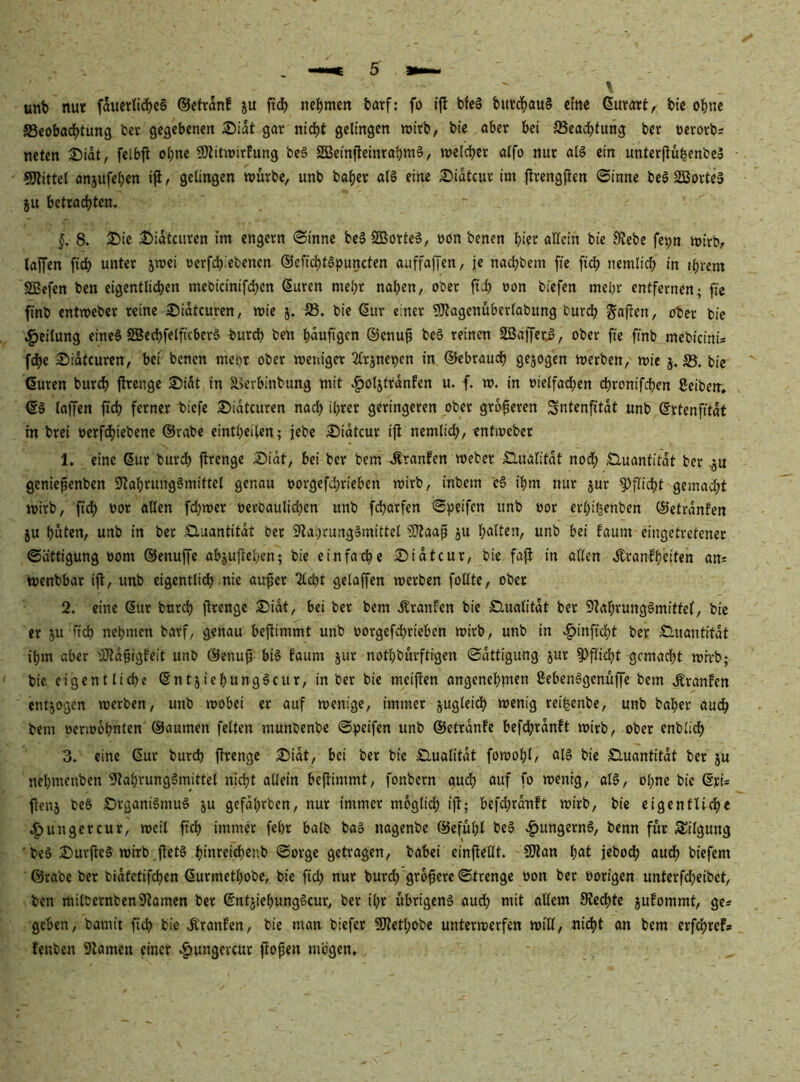 \ unt) nu« fau«nd)c§ ©ctranf ju ftd^ iielS)men fcatf: fo ifl bfe§ bin;d^au§ ctnc Gurart, btc ol()nc SSeobadjtung bev gegebenen £)idt gnr nidjt gelingen wirb, bie öber bei SSead^fung ber »erorbs neten 2ü)idt, felbjl ol)nc SJiitmirfung be§ SBeiniteinrabmS, welcbet alfo nur al§ ein unterjlufeenbeS SJlittel anjufel;en i|l, gelingen würbe, unb ba|)er al§ eine Sidtcur im flrengften ©inne beS SBorte» ju betrac^tem §, 8. 3)ie ^^idtcuven im engem ©inne be§ SBorte^, m>n benen bicc öUein bie Siebe fepn wirbr laffen fidb unter jwei »erfcb*ebencn ©efic^tSpuncten auffaffen, je nact)bem fte ft^ nemlicb in intern SSefen ben eigentlichen mebicinifchen Suren mel;t nahen, ober ft^ »on biefen mehr entfernen; fte finb entweber reine ^idtcuren, wie j. 33. bie Sur einer SJtagenüberlabung burch Sopfu, ober bie i^eilung eines SBechfelficberä burch ben häufigen ©enu^ bcS reinen SBajferi, ober fte finb mebicini* f^e 2!)idtcuren, bei benen mehr ober weniger 2lrjnei)en in ©ebrauch gejogen werben, wie j. 35. bie Suren bur^J ftrenge S)idt in äkvbinbuag mit .ftoljtrdnfen u. f. w. in »ietfadhen chronifchen ßeibew» S§ laffen fi^ ferner biefe 2)idtcuren nach ihrer geringeren ober größeren Sntenfitdt unb Srtenfitdt m brei oerfdhie^^tie ©rabe eintheilen; jebe £>idtcur ifl nemlich, entweber 1. eine Sur burdh jlrenge Sidt, bei ber bem .Sranfen weber Slualifdt nodh Ö,uanfitdt ber geniepenben SlahrungSmittel genau oorgefd;rieben wirb, inbem cS ihm nur jur Pflicht gemacht wirb, fidh oor allen fchwer oeroaulii^en unb fcharfen ©i^eifen unb oor erhi^enben ©etrdnfen ju hüten, unb in ber Sluantitdt ber Sla.^rungSmittel iPlaaß ju h^ileu, unb bei faum eingetretener ©ättigung oom ©enuffe ab|uftehcn; bie einfache 25idtcur, bie fajl in allen .Äranfheiten ans wenbbar ifl, unb eigentlich nie au^er 2lcht gelaffen werben foüte, ober 2. eine Sur burdh jlrenge ®idt, bei ber bem .Kranfen bie Slualitdt ber SlahrungSmittel, bie er ju rieh nehmen barf, genau bejlimmt unb oorgefchrieben wirb, unb in .^inficht ber Sluantitdt ihm aber tSIdpigfeit unb ©enujj biS faum jur nothbuvftigen ©dttigung jur Pflicht gemacht whrb; bie eigentliche SntjiehungScur, in ber bie meijlen angenehjntu SebenSgenüffe bem .Kranfen entzogen werben, unb wobei er auf wenige, immer jugleidh wenig rei^enbe, unb baher auch bem oerwühnten ©aumen feiten munbenbe ©peifen unb ©etrdnfe befchrdnft wirb, ober enblidh 3. eine Sur burch jlrenge 3)idt, bei ber bie £lualitdt fowohl/ oB bie Sluantitdt ber ju nehmenben SlahrungSmittel nicht allein bejlimmt, fonbern audh auf fo wenig, als, ohne bie Sri* jleu5 beS £)rganiSmuS ju gefdhrben, nur immer mogltdh ijl; befdhrdnft wirb, bie eigentliche c^ungercur, weil ftch immer fehr halb baS nagenbe ©efühl beS .^ungernS, benn für Sülgung 'beS 2)urfleS wirb jletS hiuteid)enb ©orge getragen, babei cinjlellt. 9}lan jeboch audh biefem ©rabe ber bidtctifchen Surmethobe, bie fich nur burch größere ©trenge oon ber vorigen unterfdheibet, ben milbernbenSlamen ber SntjiehungScur, ber ihr übrigens auch ^'Üem Siechte jufommt, ge* geben, bamit fich bie .Kranfen, bie man biefer 50Iethobe unterwerfen will, nicht an bem erfchref* fenben Slamen einer cP)ungevcur fiopen mögen.