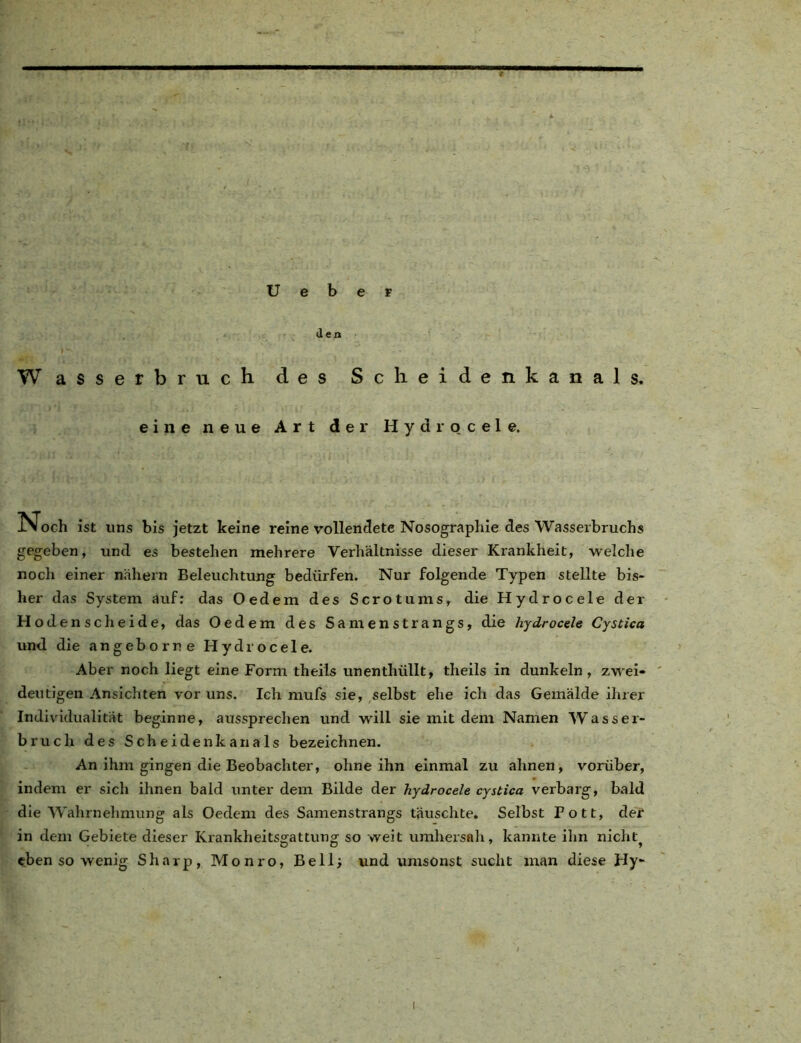 U e b e r Jen Wasserbruch des Scheidenkanals. eine neue Art der Hydro c e 1 e. IN och ist uns bis jetzt keine reine vollendete Nosographie des Wasserbruchs gegeben, und es bestehen mehrere Verhältnisse dieser Krankheit, welche noch einer nähern Beleuchtung bedürfen. Nur folgende Typen stellte bis- her das System äuf: das Oedem des Scrotums, die Hydrocele der Hodenscheide, das Oedem des Samenstrangs, die hydrocele Cystica und die angeborr e Hydrocele. Aber noch liegt eine Form theils unenthüllt, theils in dunkeln , zwei- deutigen Ansichten vor uns. Ich mufs sie, selbst ehe ich das Gemälde ihrer Individualität beginne, aussprechen und will sie mit dem Namen Wasser- bruch des Sch eidenk an als bezeichnen. An ihm gingen die Beobachter, ohne ihn einmal zu ahnen, vorüber, indem er sich ihnen bald unter dem Bilde der hydrocele cystica verbarg, bald die Wahrnehmung als Oedem des Samenstrangs täuschte. Selbst Pott, der in dem Gebiete dieser Krankheitsgattung so weit umhersah, kannte ihn nicht^ eben so wenig Sharp, Monro, Bell; und umsonst sucht man diese Hy- i