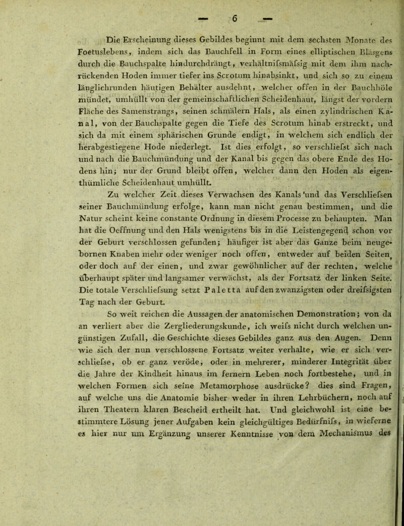 Die Erscheinung dieses Gebildes beginnt mit dem sechsten Monate des Foetuslebens, indem sich das Bauchfell in Form eines elliptischen Bläsgem durch die Bauchspalte hindurchdrängt, verhältnifsmafsig mit dem ihm nach- rückenden Hoden immer tiefer ins Scrotum hinabsinkt, und sich so zu einem länglichrunden häutigen Behälter ausdehnt, welcher offen in der Bauchhöle mündet, umhüllt von der gemeinschaftlichen Scheidenhaut, längst der vordem Fläche des Samenstrangs, seinen schmälern Hals, als einen zylindrischen K a- nal, von der Bauchspalte gegen die Tiefe des Scrotum hinab erstreckt, und sich da mit einem sphärischen Grunde endigt, in welchem sich endlich der herabgestiegene Hode niederlegt. Ist dies erfolgt, so verschliefst sich nach und nach die Bauchmündung und der Kanal bis gegen das obere Ende des Ho- dens hin; nur der Grund bleibt offen, welcher dann den Hoden als eigen- thümliche Scheidenhaut umhüllt. Zu welcher Zeit dieses Verwachsen des Kanals'und das Verschliefsen seiner Bauchmündung erfolge, kann man nicht genau bestimmen, und die Natur scheint keine constante Ordnung in diesem Processe zu behaupten. Man hat die Oeffnung und den Hals wenigstens bis in die Leistengegend schon vor der Geburt verschlossen gefunden; häufiger ist aber das Ganze beim neuge- bornen Knaben mehr oder weniger noch offen, entweder auf beiden Seiten^ oder doch auf der einen, und zwar gewöhnlicher auf der rechten, weiche überhaupt später und langsamer verwächst, als der Fortsatz der linken Seite. Die totale Verschliefsung setzt Paletta auf den zwanzigsten oder dreifsigsten Tag nach der Geburt. So weit reichen die Aussagemder anatomischen Demonstration; von da an verliert aber die Zergliederungskunde, ich weifs nicht durch welchen un- günstigen Zufall, die Geschichte dieses Gebildes ganz aus den Augen. Denn wie sich der nun verschlossene Fortsatz weiter verhalte, wie er sich vei'- schliefse, ob er ganz veröde, oder in mehrerer, minderer Integrität über die Jahre der Kindheit hinaus im fernem Leben noch fortbestehe, und in welchen Formen sich seine Metamorphose ausdrücke? dies sind Fragen, auf welche uns die Anatomie bisher weder in ihren Lehrbüchern, noch auf ihren Theatern klaren Bescheid ertheilt hat. Und gleichwohl ist eine be- stimmtere Lösung jener Aufgaben kein gleichgültiges Bediirfnifs, in wieferne es hier nur um Ergänzung unserer Kenntnisse von dem Mechanismus des i ’j V
