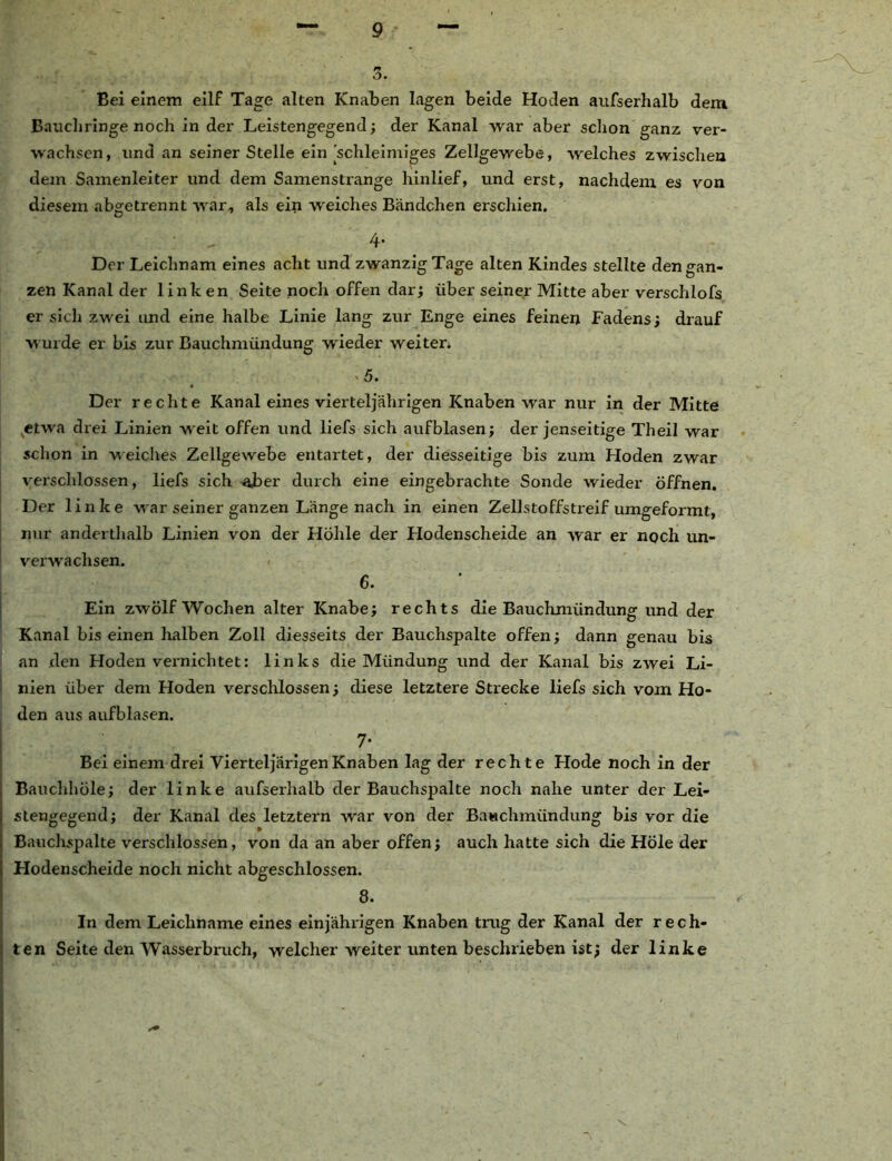3. Bei einem eilf Tage alten Knaben lagen beide Hoden aufserhalb dem Bauchringe noch in der Leistengegend; der Kanal war aber schon ganz ver- wachsen, und an seiner Stelle ein'schleimiges Zellgewebe, welches zwischen dem Samenleiter und dem Samenstrange hinlief, und erst, nachdem es von diesem abgetrennt war, als ein weiches Bändchen erschien. 4- Der Leichnam eines acht und zwanzig Tage alten Kindes stellte den gan- zen Kanal der linken Seite noch offen dar; über seiner Mitte aber verschlofs er sich zwei und eine halbe Linie lang zur Enge eines feinen Fadens; drauf wurde er bis zur Bauchmündung wieder weiten >5. Der rechte Kanal eines vierteljährigen Knaben war nur in der Mitte etwa drei Linien weit offen und liefs sich aufblasen; der jenseitige Theil war schon in weiches Zellgewebe entartet, der diesseitige bis zum Hoden zwar verschlossen, liefs sich aber durch eine eingebrachte Sonde wieder öffnen. Der linke war seiner ganzen Länge nach in einen Zellstoffstreif umgeformt, nur anderthalb Linien von der Höhle der Hodenscheide an war er noch un- verwachsen. 6. Ein zwölf Wochen alter Knabe; rechts die Bauchmündung und der Kanal bis einen halben Zoll diesseits der Bauchspalte offen; dann genau bis an xlen Hoden vernichtet: links die Mündung und der Kanal bis zwei Li- nien über dem Hoden verschlossen; diese letztere Strecke liefs sich vom Ho- den aus aufblasen. 7* Bei einem drei VierteljärigenKnaben lag der rech te Hode noch in der Bauchhöle; der linke aufserhalb der Bauchspalte noch nahe unter der Lei- stengegend; der Kanal des letztem war von der Bawchmündung bis vor die Bauchspalte verschlossen, von da an aber offen; auch hatte sich die Hole der Hodenscheide noch nicht abgeschlossen. 8. In dem Leichname eines einjährigen Knaben trug der Kanal der rech- ten Seite den Wasserbruch, welcher weiter unten beschrieben ist; der linke \
