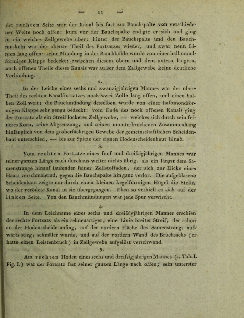 der rechten Seite war der Kanal bis fast zur Bauchspalte von verschiede- ner Weite noch offen: kurz vor der Bauchspalte endigte er sich und ging in ein weiches Zellgewebe über: hinter der Bauchspalte und den Bauch- muskeln war der oberste Theil des Fortsatzes wieder, und zwar neun Li- nien lantr offen: seine Mündung: in der Bauchhöhle wurde von einer halbmond- förmigen Klappe bedeckt: zwischen diesem obern und dem untern langem, noch offenen Theile dieses Kanals war aufser dem Zellgewebe keine deutliche Verbindung. # In der Leiche eines sechs und zwanzigjährigen Mannes war der obere Theil des i'echten Kanalfortsatzes noch zwei Zolle lang offen, und einen hal- ben Zoll weit; die Bauchmündung desselben wurde von einer halbmondför- migen Klappe sehr genau bedeckt: vom Ende des noch offenen Kanals ging der Fortsatz als ein Streif lockeres Zellgewebe, — welches sich durch sein fei- neres Korn, seine Abgrenzung, und seinen ununterbrochenen Zusammenhang hinlänglich von dem gröberfächrigen Gewebe der gemeinschaftlichen Scheiden- haut unterschied, — bis zur Spitze der eignen Hodenscheidenhaut hinab. 3. Vom rechten Fortsatze eines fünf und dreifsigjährigen Mannes war seiner ganzen Länge nacli durchaus weiter nichts übrig, als ein längst dem Sa- menstrange hinauf laufender feiner Zellstoffaden, der sich zur Dicke eines H aars verschmälernd, gegen die Bauchspalte hin ganz verlor. Die aufgeblasene Scheidenhaut zeigte nur durch einen kleinen kegelförmigen Hügel die Stelle, wo der verödete Kanal in sie übergegangen. Eben so verhielt es sich auf der linken Seite. Von den Bauchmündungen war jede Spur verwischt. 4- In dem Leichname eines sechs und dreifsigjährigen Mannes erschien der rechte Fortsatz als ein sehnenartiger, eine Linie breiter Streif, der schon an der Hodenscheide anfing, auf der vordem Fläche des Samenstrangs auf- wärts stieg, schmäler wurde, und auf der vordem Wand des Bruchsacks (er hatte einen Leistenbruch) in Zellgewebe aufgelöst verschwand. 5. Am rechten Hoden eines sechs und dreifsigjährigen Mannes (s. Tab.I. Fig. I.) war der Fortsatz fast seiner ganzen Länge nach offen; sein unterster