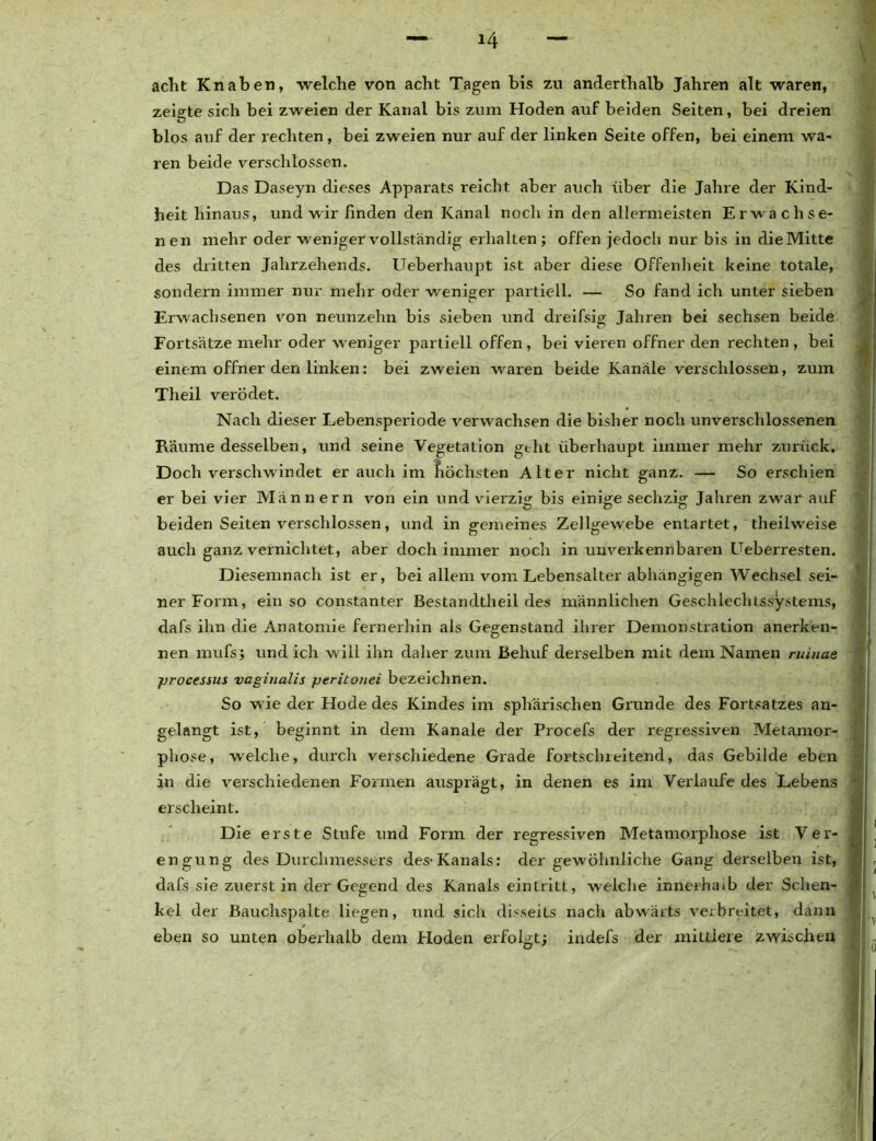 acht Knaben, welche von acht Tagen bis zu anderthalb Jahren alt waren, zeigte sich bei zweien der Kanal bis zum Hoden auf beiden Seiten, bei dreien blos auf der rechten, bei zweien nur auf der linken Seite offen, bei einem wa- ren beide verschlossen. Das Daseyn dieses Apparats reicht aber auch über die Jahre der Kind- heit hinaus, und wir finden den Kanal noch in den allermeisten Erwachse- nen mehr oder weniger vollständig erhalten ; offen jedoch nur bis in die Mitte des dritten Jahrzehends. Ueberhaupt ist aber diese Offenheit keine totale, sondern immer nur mehr oder weniger partiell. — So fand ich unter sieben Erwachsenen von neunzehn bis sieben und dreifsia; Jahren bei sechsen beide Fortsätze mehr oder weniger partiell offen, bei vieren offner den rechten , bei einem offner den linken: bei zweien waren beide Kanäle verschlossen, zum Theil verödet. Nach dieser Lebensperiode verwachsen die bisher noch unverschlossenen Räume desselben, und seine Vegetation geht überhaupt immer mehr zurück. Doch verschwindet er auch im höchsten Alter nicht ganz. — So erschien er bei vier Männern von ein und vierzig bis einige sechzig Jahren zwar auf beiden Seiten verschlossen, und in gemeines Zellgewebe entartet, theiiweise auch ganz vernichtet, aber doch immer noch in unverkennbaren Ueberresten. Diesemnach ist er, bei allem vom Lebensalter abhängigen Wechsel sei- ner Form, ein so constanter Bestandtlieil des männlichen Geschlechtssystems, dafs ihn die Anatomie fernerhin als Gegenstand ihrer Demonstration anerken- nen mufsj und ich will ihn daher zum Behuf derselben mit dem Namen ruinae jsrocessus vaginalis jjeritojiei bezeichnen. So wie der Hode des Kindes im sphärischen Grunde des Fortsatzes an- gelangt ist, beginnt in dem Kanäle der Procefs der regressiven Metamor- phose, welche, durch verschiedene Grade fortschreitend, das Gebilde eben in die verschiedenen Formen ausprägt, in denen es im Verlaufe des Lebens erscheint. Die erste Stufe und Form der regressiven Metamorphose ist Ver- engung des Durchmessers des-Kanals: der gewöhnliche Gang derselben ist, dafs sie zuerst in der Gegend des Kanals eintritt, welche innerhalb der Schen- kel der Bauchspalte liegen, und sich disseits nach abwärts verbreitet, dann eben so unten oberhalb dem Hoden erfolgt; indefs der mittlere zwischen