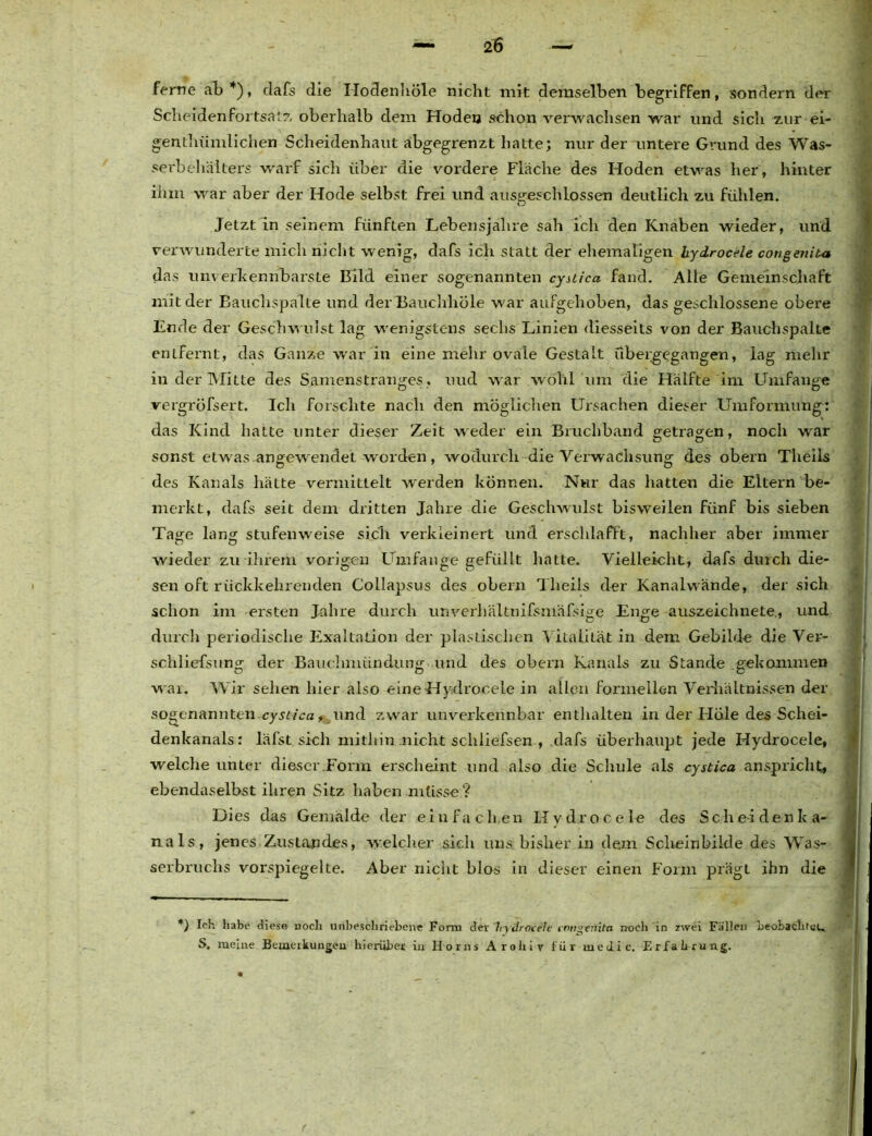 ferne ab*), dafs die Hodenhöle nicht mit demselben begriffen, sondern der Scheiden fortsatz oberhalb dem Hoden schon verwachsen war und sich zur ei- gentümlichen Scheidenhaut abgegrenzt hatte; nur der untere Grund des Was- serbehälters warf sich über die vordere Fläche des Hoden etwas her, hinter ihm war aber der Hode selbst frei und ausgeschlossen deutlich zu fühlen. Jetzt in seinem fünften Lebensjahre sah ich den Knaben wieder, und verwunderte mich nicht wenig, dafs ich statt der ehemaligen hydrocele congenita das unverkennbarste Bild einer sogenannten cysiica fand. Alle Gemeinschaft mit der Bauchspalte und derBauchhöle war aufgehoben, das geschlossene obere Ende der Geschwulst lag wenigstens sechs Linien diesseits von der Bauchspalte entfeint, das Ganze war in eine mehr ovale Gestalt übergegangen, lag mehr in der Mitte des Samenstranges, uud war wohl um die Hälfte im Umfange vergröfsert. Ich forschte nach den möglichen Ursachen dieser Umformung: das Kind hatte unter dieser Zeit weder ein Bruchband getragen, noch war sonst etwas angewendet worden, wodurch die Verwachsung des obern Theils des Kanals häLte vermittelt werden können. Nur das hatten die Eltern be- merkt, dafs seit dem dritten Jahre die Geschwulst bisweilen fünf bis sieben Tage lang stufenweise sich verkleinert und erschlafft, nachher aber immer wieder zu ihrem vorigen Umfange gefüllt hatte. Vielleicht, dafs durch die- sen oft rückkehrenden Collapsus des obern Theils der Kanalwände, der sich schon im ersten Jahre durch unverhältnifsmäfsige Enge auszeichnete, und durch periodische Exaltation der plastischen Vitalität in dem Gebilde die Ver- schliefsung der Bauchmündung und des obern Kanals zu Stande gekommen war. Wir sehen hier also eineHydrocele in allen formellen Verhältnissen der sogenannten.cyst-ica, und zwar unverkennbar enthalten in der Höle des Schei- denkanals: läfst sich mithin nicht schliefsen , dafs überhaupt jede Hydrocele, welche unter dieser .Form erscheint und also die Schule als cystica anspricht, ebendaselbst ihren Sitz haben müsse ? Dies das Gemälde der einfachen Hydrocele des Sch ei den ka- nals, jenes Zustandes, welcher sich uns bisher in dem Scheinbiide des Wras- serbruchs vorspiegelte. Aber nicht blos in dieser einen Form prägt ihn die *) Ich habe diese noch unbeschriebene Form dev hydrocele congenita noch in zwei Fällen beobaclueu S, meine Bemerkungen hierüber in Ilorns Arohiv für vueilic. Erfahrung.