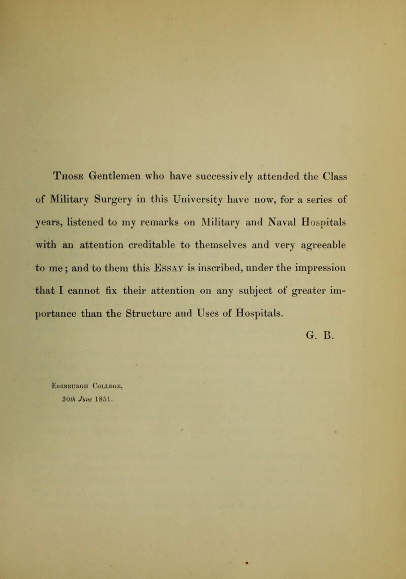 Those Gentlemen who have successively attended the Class of Military Surgery in this University have now, for a series of years, listened to my remarks on Military and Naval Hospitals with an attention creditable to themselves and very agreeable to me; and to them this Essay is inscribed, under the impression that I cannot fix their attention on any subject of greater im- portance than the Structure and Uses of Hospitals. G. B. Edinburgh College,